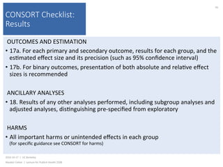 CONSORT Checklist:
Results
OUTCOMES	AND	ESTIMATION	
•  17a.	For	each	primary	and	secondary	outcome,	results	for	each	group,	and	the	
es)mated	eﬀect	size	and	its	precision	(such	as	95%	conﬁdence	interval)	
•  17b.	For	binary	outcomes,	presenta)on	of	both	absolute	and	rela)ve	eﬀect	
sizes	is	recommended	
ANCILLARY	ANALYSES	
•  18.	Results	of	any	other	analyses	performed,	including	subgroup	analyses	and	
adjusted	analyses,	dis)nguishing	pre-speciﬁed	from	exploratory	
HARMS	
•  All	important	harms	or	unintended	eﬀects	in	each	group		
(for	speciﬁc	guidance	see	CONSORT	for	harms)	
2016-10-17		|		UC	Berkeley	
Alasdair	Cohen		|		Lecture	for	Publich	Health	250B	
95	
 