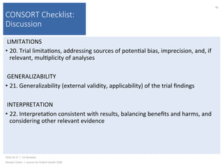 CONSORT Checklist:
Discussion
LIMITATIONS	
•  20.	Trial	limita)ons,	addressing	sources	of	poten)al	bias,	imprecision,	and,	if	
relevant,	mul)plicity	of	analyses	
GENERALIZABILITY	
•  21.	Generalizability	(external	validity,	applicability)	of	the	trial	ﬁndings	
INTERPRETATION	
•  22.	Interpreta)on	consistent	with	results,	balancing	beneﬁts	and	harms,	and	
considering	other	relevant	evidence	
2016-10-17		|		UC	Berkeley	
Alasdair	Cohen		|		Lecture	for	Publich	Health	250B	
96	
 