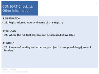 CONSORT Checklist:
Other Informa(on
REGISTRATION	
•  23.	Registra)on	number	and	name	of	trial	registry	
PROTOCOL	
•  24.	Where	the	full	trial	protocol	can	be	accessed,	if	available	
FUNDING	
•  25.	Sources	of	funding	and	other	support	(such	as	supply	of	drugs),	role	of	
funders	
2016-10-17		|		UC	Berkeley	
Alasdair	Cohen		|		Lecture	for	Publich	Health	250B	
97	
 