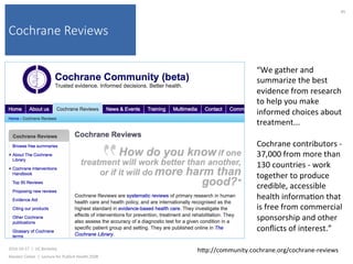 Cochrane Reviews
2016-10-17		|		UC	Berkeley	
Alasdair	Cohen		|		Lecture	for	Publich	Health	250B	
85	
hkp://community.cochrane.org/cochrane-reviews	
“We	gather	and	
summarize	the	best	
evidence	from	research	
to	help	you	make	
informed	choices	about	
treatment...	
	
Cochrane	contributors	-	
37,000	from	more	than	
130	countries	-	work	
together	to	produce	
credible,	accessible	
health	informa)on	that	
is	free	from	commercial	
sponsorship	and	other	
conﬂicts	of	interest.”	
 
