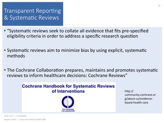 Transparent Repor(ng
& Systema(c Reviews
• “Systema)c	reviews	seek	to	collate	all	evidence	that	ﬁts	pre-speciﬁed	
eligibility	criteria	in	order	to	address	a	speciﬁc	research	ques)on	
• Systema)c	reviews	aim	to	minimize	bias	by	using	explicit,	systema)c	
methods	
• The	Cochrane	Collabora)on	prepares,	maintains	and	promotes	systema)c	
reviews	to	inform	healthcare	decisions:	Cochrane	Reviews”	
2016-10-17		|		UC	Berkeley	
Alasdair	Cohen		|		Lecture	for	Publich	Health	250B	
86	
hkp://
community.cochrane.or
g/about-us/evidence-
based-health-care	
 