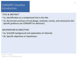 CONSORT Checklist
Introduc(on
TITLE	&	ABSTRACT	
•  1a.	Iden)ﬁca)on	as	a	randomised	trial	in	the	)tle	
•  1b.	Structured	summary	of	trial	design,	methods,	results,	and	conclusions	(for	
speciﬁc	guidance	see	CONSORT	for	abstracts)	
BACKGROUND	&	OBJECTIVES	
•  2a.	Scien)ﬁc	background	and	explana)on	of	ra)onale	
•  2b.	Speciﬁc	objec)ves	or	hypotheses	
2016-10-17		|		UC	Berkeley	
Alasdair	Cohen		|		Lecture	for	Publich	Health	250B	
88	
 