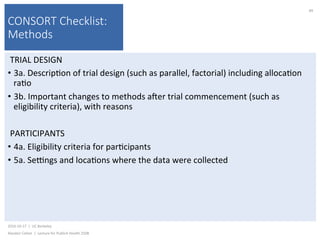CONSORT Checklist:
Methods
TRIAL	DESIGN	
•  3a.	Descrip)on	of	trial	design	(such	as	parallel,	factorial)	including	alloca)on	
ra)o	
•  3b.	Important	changes	to	methods	ajer	trial	commencement	(such	as	
eligibility	criteria),	with	reasons	
PARTICIPANTS	
•  4a.	Eligibility	criteria	for	par)cipants	
•  5a.	Se{ngs	and	loca)ons	where	the	data	were	collected	
2016-10-17		|		UC	Berkeley	
Alasdair	Cohen		|		Lecture	for	Publich	Health	250B	
89	
 