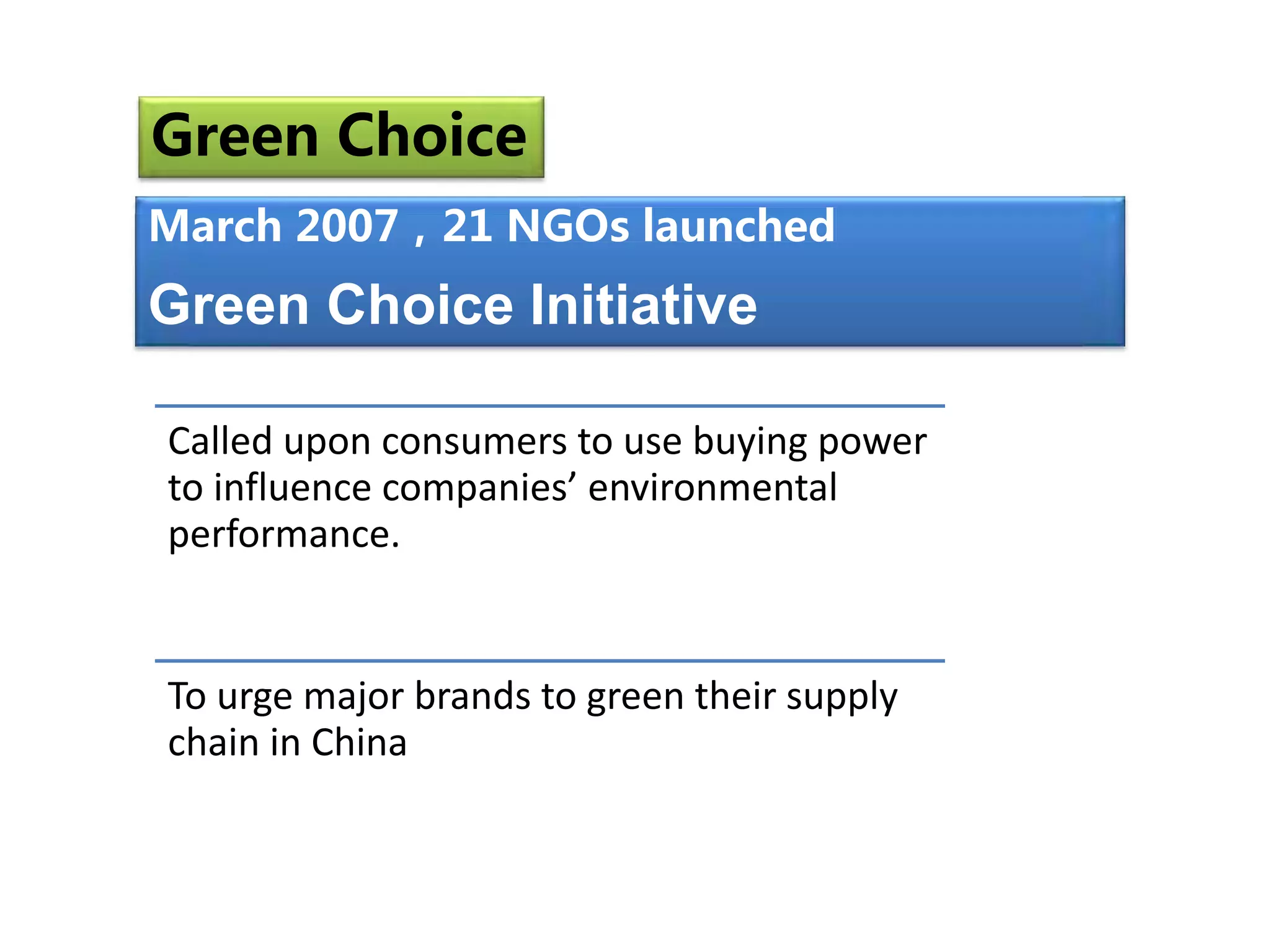 Called upon consumers to use buying power
to influence companies’ environmental
performance.
To urge major brands to green their supply
chain in China
March 2007，21 NGOs launched
Green Choice Initiative
March 2007 21 NGOs launched
Green Choice
 
