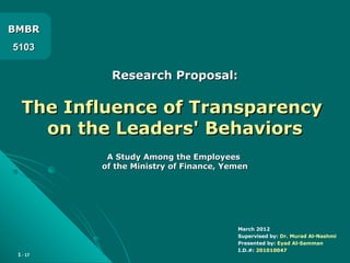 1 - 17
Research Proposal:Research Proposal:
The Influence of TransparencyThe Influence of Transparency
on the Leaders' Behaviorson the Leaders' Behaviors
A Study Among the EmployeesA Study Among the Employees
of the Ministry of Finance, Yemenof the Ministry of Finance, Yemen
BMBRBMBR
51035103
March 2012
Supervised by: Dr. Murad Al-Nashmi
Presented by: Eyad Al-Samman
I.D.#: 201010047
 