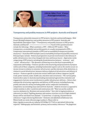 Transparency and probity measures in PPP projects Australia and beyond
Transparency and probity measures in PPP projects: Australia and beyondCategory : Bold
Essays WritingTransparency and probity measures in PPP projects: Australia and
beyondOrder Description Topic: “ Transparency and probity measures in PPP projects:
Australia and beyond” —
—
—
—
—
—
—
—
—
—
—
—
—
—
—
—
—
—
—
– Facets of the question/answer
include the following:– What constitutes a PPP – Different PPP models – What
transparency, accountability and probity guards are usually encompassed in PPPs –
Comparative international examples of PPP (and accountability/transparency/probity
measures) – Australian PPP examples (and accountability/transparency/probity measures)
Principal topics include: -Historical perspectives on private involvement in the delivery of
public infrastructure, how it has changed over time and lessons learnt – Approaches to the
categorising of PPP projects, including the broad distinction between ‘ economic’ and
‘ social’ infrastructure – The dynamics of financing versus the fiscal responsibility of
repayments and funding – Features specific to the structuring and procurement of projects
within each of these categories, including fundamental aspects such as the need to secure an
income stream in relation to economic infrastructure and the relevance of the distinction, in
relation to social infrastructure, between delivery of physical infrastructure and delivery of
services – Features specific to particular sectors within each of these categories (eg toll
roads, power stations, water, health care, education and corrections) – The various policy
frameworks in place in Australia (and leading international agencies) for evaluation and
engagement of private sector involvement in public infrastructure delivery – Drivers that
underpin the structuring, negotiation and delivery of PPP projects, including financing,
probity and value for money (including public sector comparator mechanisms),
competition, tax (including issues derived from Australia‘ s federal structure as opposed to
unitary systems in other countries) and construction risk. * Must use purely academic
sources, databases (i.e. Westlaw) and journal articles * Also refer to legal precedents as
references (in italics) *Spelling, grammar and sentence structure is to be of high standard.
Essays will be sent back if not checked. * 12 point font, 1.5 spacing, 10 point font for
references * Legal referencing (Harvard) – footnotes and alphabetical Reference List.
Where books are used, reference page number/s. Please refer to
https://guides.is.uwa.edu.au/c.php?g=325349&p=2177349 as specialised referencing
required. * Bibliography and footnotes: primary and secondary references * No plagiarism
 