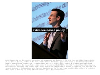 evidence-based policy




Peter Orszag is the Director of the Office of Management and Budget. It is here that the Chief Statistician
of the United States, Katherine Wallman, works. Orszag has been a prominent voice in the Healthcare Reform
debate, something he connects to 'evidence-based policy'. Surprisingly, Orszag's evidence for Healthcare
Reform comes from a Dartmouth University research center (called ATLAS), not the Federal Statistical System,
which Wallman oversees. The Federal Statistical System is compromised of dozens of agencies that operate with
varying degrees of independence with Cabinet departments. The System faces considerable cultural & technical
challenges in meeting the Obama Administration's goals for transparency.
 