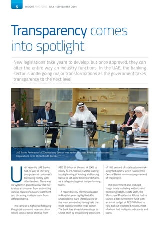 6 INSIGHT MAGAZINE JULY - SEPTEMBER 2014
Transparency comes
into spotlight
New legislations take years to develop, but once approved, they can
alter the entire way an industry functions. In the UAE, the banking
sector is undergoing major transformations as the government takes
transparency to the next level
6
U
ntil recently, UAE banks
had no way of checking
on a potential customer’s
borrowing history with
other lenders. There was
no system in place to allow that nor
to stop a consumer from submitting
various copies of a salary statement
and obtaining multiple loans from
different banks.
	
This came at a high price following
the global economic recession: loan
losses in UAE banks shot up from
AED 25 billion at the end of 2008 to
nearly AED 47 billion in 2010, leading
to a tightening of lending and forcing
banks to set aside billions of dirhams
as a safeguard against nonperforming
loans.
A report by EFG-Hermes released
in May this year highlighted Abu
Dhabi Islamic Bank (ADIB) as one of
the most vulnerable, having held the
most exposure to the retail sector.
The bank has already taken steps to
shield itself by establishing provisions
of 1.62 percent of total customer risk-
weighted assets, which is above the
Central Bank’s minimum requirement
of 1.5 percent.
The government also endured
tough times in dealing with citizens’
borrowing habits. In late 2011, the
Ministry of Presidential Affairs had to
launch a debt settlement fund with
an initial budget of AED 10 billion to
help bail out indebted Emiratis, most
of whom had multiple credit cards and
loans.
UAE Banks Federation’s CEOs Advisory Council met earlier this year, where they discussed
preparations for Al Etihad Credit Bureau
 