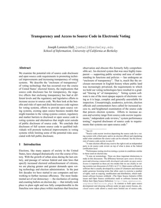 Transparency and Access to Source Code in Electronic Voting

                           Joseph Lorenzo Hall, joehall@berkeley.edu
                        School of Information, University of California at Berkeley




Abstract                                                      observation and obscure this formerly fully comprehen-
                                                              sible act. An electoral system that was once highly trans-
We examine the potential role of source code disclosure       parent — supporting public scrutiny and ease of under-
and open source code requirements in promoting techni-        standing its functions and policies — has undergone an
cal improvements and increasing transparency of voting        “enclosure of transparency”. That is, much like the en-
systems. We describe the “enclosure of transparency”          closure movement in English history where public land
of voting technology that has occurred over the course        was increasingly privatized, the requirements to which
of United States’ electoral history, the implications that    we hold our voting technologies have resulted in a grad-
source code disclosure has for transparency, the nega-        ual “fencing in” of transparency.1 Voting system soft-
tive effects that enclosing transparency has had at dif-      ware is one of the most opaque aspects of electronic vot-
ferent levels and the regulatory and legislative efforts to   ing as it is large, complex and generally unavailable for
increase access to source code. We then look at the ben-      inspection. Unsurprisingly, academics, activists, election
eﬁts and risks of open and disclosed source code regimes      ofﬁcials and commentators have called for increased ac-
for voting systems, efforts to provide open source vot-       cess to, and heightened examination of the source code
ing systems, existing open source business models that        that powers election systems. Efforts to increase ac-
might translate to the voting systems context, regulatory     cess and scrutiny range from source code escrow require-
and market barriers to disclosed or open source code in       ments,2 independent code reviews,3 system performance
voting systems and alternatives that might exist outside      testing,4 required disclosure of source code to require-
of public disclosure of source code. We conclude that         ments that systems use open source code.5
disclosure of full system source code to qualiﬁed indi-
viduals will promote technical improvements in voting            1 See   §2.
systems while limiting some of the potential risks asso-         2 Source   code escrow involves depositing the source code for a vot-
ciated with full public disclosure.                           ing system with a third party and/or an election ofﬁcial and stipulating
                                                              under what conditions the source code can be released. See the discus-
                                                              sion of source code escrow in note 42.
                                                                  3 A state election ofﬁcial may reserve the right to ask an independent
1   Introduction                                              party to do source code review on top of what is done at the federal
                                                              certiﬁcation level.
Elections, like many aspects of society in the United             4 Performance testing involves testing a system in conditions similar

States, have changed dramatically over the course of his-     to those used on election day.
                                                                  5 A note on terminology: There are three important distinctions to
tory. With the growth of urban areas during the last cen-
                                                              make in this discussion. The difference between open source develop-
tury, and passage of various federal and state laws that      ment and releasing commercially developed code under an open source
specify increased electoral enfranchisement of citizens,      license is important as these are two modes that we see clearly in vot-
we are placing greater and greater demands upon vot-          ing systems (see discussion of eVACs in §7.1). Open source software is
                                                              software that is usually developed by a team of volunteers and released
ing technology and election administration. In the past
                                                              under generous licensing terms that allow users to exercise a number
few decades we have started to use computers and net-         of rights, such as copying, modiﬁcation and distribution, which tradi-
working to further increase efﬁciency. The most funda-        tional software licenses withhold. (The Open Source Initiative (OSI)
mental act of our democracy — the mechanics of casting        issues and Open Source certiﬁcation mark to software licenses that
                                                              follow their Open Source Deﬁnition: http://www.opensource.
and counting ballots on election day — that initially took
                                                              org/docs/definition.php.) In contrast to both open source
place in plain sight and was fully comprehensible to the      development and releasing software under an open source license, dis-
franchise now takes place within machines that foreclose      closed source code allows a much more limited use of source code,
 