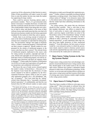 system (see §8 for a discussion of other barriers to entry).                    information as trade secret through their registration pro-
Either of these possibilities will make it easier for small                     gram.67 Further, without a reasonable investment-backed
ﬁrms to enter the market, but also may make the market                          expectation, no taking existed. A key feature of the Ruck-
less appetizing for large vendors.                                              elshaus notion of “takings” is its retroactive nature; that
   There could be narrower licensing options under a                            is, the analysis turns on the expectation of conﬁdentiality
government mandate. That is, if a governmental entity                           that the vendor had when submitting information to the
deems it necessary to mandate disclosure, it would seem                         government.
that they would also specify the terms of such disclosure.                         For voting systems, this means that any disclosure
This would prohibit vendors from doing their own calcu-                         should be done carefully. That is, with rules or laws
lus of what to allow and disallow in the terms of their                         that mandate disclosure, any efforts to extend the ef-
software license and would mean that they now had to ﬁt                         fects of such policy to source code submissions made
their previous business models into the license agreement                       under a previous regime would likely run afoul of the
mandated for the market in which they seek to operate.                          Ruckelshaus notion of 5th Amendment “taking” of trade
   Finally, there is an evolving concept of eminent do-                         secrets. Voting systems vendors will likely not ﬁnd it
main in the ﬁeld of intellectual property, where the gov-                       difﬁcult to make a showing of “reasonable investment-
ernment must compensate an individual for taking prop-                          backed expectation”, as past indications show that ven-
erty. The government “takings” here apply to situations                         dors have been highly protective of their intellectual
where a vendor’s intellectual property is disclosed with-                       property.68 From this analysis, the best course of action
out their consent or approval. Should vendors be com-                           would be a non-retroactive policy in which the govern-
pensated for the release of intellectual property in the                        ment clearly stated its intent to disclose system source
source code that runs their systems? The relevant forms                         code and also stipulated that any trade secrets would have
of intellectual property implicated in the source code                          to be removed by the vendor prior to submission.
for voting systems are patents, copyright and trade se-
crets. Patents and copyrights are not much of an issue as                       7       Open Source Voting Systems in the Vot-
both these forms of intellectual property will still be en-
                                                                                        ing Systems Market
forceable upon disclosure and there are statutory limits
to damages.63 Claims under the Freedom of Information                           If open source voting systems have real advantages com-
Act (FOIA) or its state-level equivalents will usually pro-                     pared to closed and disclosed source voting systems, then
tect proprietary and conﬁdential information.64                                 they should appear in the market much in the way that
   That leaves the case of trade secrets released against                       open source solutions have gained a substantial market
the vendor’s wishes. In Ruckelshaus v. Monsanto Co.,65                          presence in other areas of information technology. In this
the Supreme Court found that the disclosure of trade                            section, we review past and existing efforts to produce an
secrets claimed to be held in conﬁdence by the Envi-                            open source voting system and then examine which types
ronmental Protection Agency (EPA) as part of a pesti-                           of existing open source business models might translate
cide registration program was a 5th amendment “tak-                             to the voting systems market.
ing” of property.66 The Court ruled that the “taking”
existed when Monsanto had a “reasonable investment-
backed expectation” of conﬁdentiality and that this was                         7.1           Open Source E-Voting Projects
formed when the EPA allowed vendors to mark certain                             There have been a number of efforts to write open source
  63 For                                                                        voting code.69 Most exist purely in software form, but
           patents and copyright, 28 USC 1498 provides that a patent
or copyright holder can sue the government for “recovery of his rea-            three systems are used or aim to be used in actual elec-
sonable and entire compensation” but cannot enjoin the work being               tions: Australia’s eVACS, The Open Voting Consortium
“used by or for” the government. Disclosure of patented, copyrighted            (OVC) and Open Voting Solutions (OVS).
software would not correspond to large ﬁnancial exposure for voting
systems vendors; depending on the terms of distribution (limited or                 67 Id.,
                                                                                         at 1010-1014.
public), the availability of the source code for voting system software             68 Seediscussion accompanying note 57.
would not undermine their ability to sell software products or enforce             69 The ﬁrst quasi-open source software product to be used in U.S.
and license their patents.                                                      elections was ChoicePlus by Voting Solutions. This software has
   64 State equivalents to FOIA in the form of public records acts typi-
                                                                                been used to administer local-level ranked-ballot elections in Cam-
cally have broad exemptions for conﬁdential information and trade se-           bridge, MA since 1998 and Burlington, VT. It was planned to be re-
crets. Exemption 4 of FOIA allows the government to withhold trade              leased under the GNU GPL in November of 2003 but one small, pro-
secrets under certain circumstances involving FOIA requests. See:               prietary piece of code has prohibited the full release of the software
Erisman, M. K. The never ending saga of unit prices: To disclose or             under the GNU GPL. Interview with Steve Willet of Voting Solu-
not to disclose, that is the question. 2005 Army Law 138 (2005).                tions, April 7, 2006, on ﬁle with author; Jay Lyman, Successful pub-
   65 Ruckelshaus, Administrator, United States Environmental Protec-
                                                                                lic election joins Diebold, free software, NewsForge, April 4, 2006,
tion Agency v. Monsanto Co. 467 U.S. 986 (1984).                                available at: http://trends.newsforge.com/article.
   66 Id., at 1003-1004.                                                        pl?sid=06/03/23/2040258&tid=136&tid=132.


                                                                           10
 