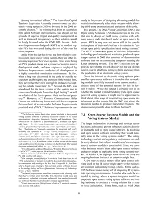 Among international efforts,70 The Australian Capital                         rently in the process of designing a licensing model that
Territory Legislative Assembly commissioned an elec-                             would simultaneously solve their concerns while allow-
tronic voting system in 2000 to be used in the 2001 as-                          ing third-party examination and evaluation of the code.
sembly election.71 The winning bid, from an Australian                              Two groups, The Open Voting Consortium (OVC) and
ﬁrm called Software Improvements, was chosen on the                              Open Voting Solutions (OVS) have emerged in the U.S.
grounds of superior project and quality management as                            that aim to design or build voting systems with soft-
well as increased transparency, as their solution would                          ware source code distributed under an open source li-
be freely licensed under the GNU GPL license. Soft-                              cense. OVS is very new and seems still in the coordi-
ware Improvements designed eVACS to be used on reg-                              nation phase of their work but has as its mission to “de-
ular PCs that were used during the rest of the year for                          velop open public speciﬁcation based voting systems.”
other purposes.                                                                  The OVC, a loose-knit group of activists, information
   Aside from the fact that it was the ﬁrst ofﬁcially com-                       technology professionals and academics, produced a pro-
missioned open source voting system, there are other in-                         totype system in 2003 that consisted of demonstration
teresting aspects of the eVACs system. First, while being                        software that ran on commodity computers running the
a GPL’d product, it was not a product of an open source                          Linux operating system. The OVC’s mission now ap-
development model; software engineers employed by                                pears to have shifted toward advocacy for the use of open
Software Improvements conducted all development in                               source code in electronic voting systems and away from
a highly controlled contribution environment. In fact,                           the production of an electronic voting system.
when a bug was discovered in the code by outside re-                                Given the interest in electronic voting systems pow-
searchers and brought to the attention of the vendor ﬁrm,                        ered by open source software it is notable that no work-
they developed their own internal ﬁx instead of accept-                          ing models have fully matured in the current market. I
ing the outside researchers’ ﬁx.72 Second, the GPL was                           discuss some of the potential reasons for this in Sec-
abandoned for the latest version of the system due to                            tion 8 below. While the verdict is certainly not in on
concerns of inadequate Australian legal footing73 as well                        whether the market will independently yield open source
as a desire of the ﬁrm to protect their intellectual prop-                       powered voting systems, it might now be appropriate to
erty.74 However, ACT Electoral Commissioner Philip                               think about other ways of incentivizing open source de-
Greene has said that any future work will have to support                        velopment so that groups like the OVC can attract the
the same level of access as what Software Improvements                           resources needed to produce marketable products. We
provided with eVACS.75 Software Improvements is cur-                             discuss some possible ideas for this in Section 9.

   70 The following nations have either posted or claim to have posted
                                                                                 7.2    Open Source Business Models and the
voting system software in publicly-accessible forums or to select
organizations: Argentina, Venezuela, Estonia and Kazakhstan. See:                       Voting Systems Market
“Publicaci´ n de Software y Documentaci´ n”, available (in Span-
            o                                 o
ish) here:      http://www.buenosaires.gov.ar/dgelec/                            The larger information technology and services sector
index.php?module=pruebaPiloto&file=publicacion,                                  has seen a substantial growth in business activity directly
See: “Auditor´as en Venezuela garantizan la integridad del voto”,
                ı                                                                or indirectly tied to open source software. Is disclosed
available (in Spanish) at: http://www.smartmatic.com/
noticias_077_2005-18.htm, See (in Estonian): http:                               and open source software something that would natu-
//www.vvk.ee/elektr/docs/Yldkirjeldus-eng.pdf                                    rally arise in the voting systems market? The voting
and documentation/software at: http://www.vvk.ee/elektr/                         technology market and regulatory environment are suf-
dokumendid.htm, Kazakhstan claims to allow review of the source
                                                                                 ﬁciently distinct that a direct translation of current open
code used to power their voting systems; it is hard to ﬁnd. The Kazakh
elections website (in Cyrillic): http://election.kz/.                            source business models is questionable. Here, we cover
   71 Clive Boughton and Carol Boughton, “Credible Election Software             what business models from other open source business
— eVACSTM ”, white paper on ﬁle with author (2005).                              endeavors might be applicable in the voting systems mar-
   72 Email interview with Carol Boughton of Software Improvements
                                                                                 ket. In Section 8, we highlight some barriers to entry and
Pty Ltd. (on ﬁle with author).
   73 For example, under §68(1) of Australia’s Trade Practices Act of            ongoing business that such an enterprise might face.
1974, a disclaimer of warranty is void if it does not follow the particu-           A few ways to make money off of open source soft-
lar conventions and wording of the Act. See: Fitzgerald, B., And Bas-            ware used in the IT sector might apply to the business
sett, G. Legal issues relating to free and open source software. Essays
in Technology Policy and Law (Queensland University of Technology
                                                                                 environment surrounding voting systems. Firms such as
School of Law) 1 (2003).                                                         10X Software make money off of integrating IT systems
   74 Software Improvements stated two concerns with releasing code              into operating environments. A similar idea could be ex-
that they’ve written under the GPL: ﬁrst, that they would loose any              tended to voting, where a system integrator would in-
trade secrecy embodied in the code and second, that another ﬁrm could
use software that they’ve developed to compete against them.
                                                                                 corporate open source voting system software and vot-
   75 Email interview with Philip Greene of the ACT electoral commis-            ing hardware to produce a voting solution for a state
sion. (on ﬁle with author).                                                      or local jurisdiction. Some ﬁrms, such as Wild Open


                                                                            11
 