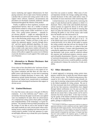 tensive marketing and support infrastructures for their             trust from one system to another. Other areas of criti-
paying customers, but no open source business produces              cal importance include vote storage, reading and writing.
a product like an end-to-end voting system with on-site             Limited disclosure of this code could achieve many of
support where software, hardware, documentation and                 the beneﬁts of source disclosure while minimizing risks.
procedures are developed, evaluated, marketed, sold and                Limited disclosure can be achieved by restricting the
maintained throughout the lifetime of the product.                  scope of code disclosed and the audience to which it is
   Finally, in addition to these regulatory, economic and           disclosed. That is, what in the code should be disclosed,
organizational barriers, there are a number of percep-              critical systems (as argued for above) or all the code?
tional barriers related to voting system customers that an          Disclosing all the code has the beneﬁt of ensuring that
open source voting system vendor would have to over-                there is no place for malicious or erroneous code to hide.
come. First, voting system customers — typically lo-                Allowing the public to view all the source code would
cal election ofﬁcials — might not understand the de-                have the beneﬁts and risks discussed in §6.
bate around disclosure and system security. The intuitive              Once the decision as to what code is disclosed has
view is that disclosing system source code will result in           been made, we need to decide who gets to see it. As
a less-secure system. Vendors will have to take care to             in the federal open source and disclosed source bills dis-
explain the arguments against “security through obscu-              cussed previously, do we allow all the public to acquire
rity” and how openly published algorithms, for exam-                the voting systems code that will run our election or do
ple in cryptography, have proven more robust to attack.             we limit the pool to a select few or a subset of the pub-
Also, to make a sale, open source vendors will need to be           lic? On the contrary, if source code dissemination was
able to demonstrate that the organizational structure they          controlled by application and contract,81 the goal of hav-
choose will be able to support the system over its lifetime         ing third-party code review could be achieved without
or provide alternatives to such support if the vendor goes          the exposure and intellectual property concerns associ-
out of business.                                                    ated with public dissemination. However, a critical piece
                                                                    of restricted dissemination would be a requirement that
                                                                    all output from such reviews would be publicly available
9      Alternatives to Blanket Disclosure that                      and unredacted to balance the exclusivity of code avail-
       Increase Transparency                                        ability.

Given what we have described as the “enclosure of trans-
parency”, that source code access is a key aspect of vot-           9.2     Other Alternatives
ing system evaluation and that there are clear risks to
public source code disclosure, we now turn to examining             A natural approach to increasing voting system trans-
alternatives to blanket disclosure of source code. Such             parency would be ﬁrst to tackle the most obscure aspect
alternatives include limited disclosure, increased public           of the current system. The Federal testing process (dis-
access at the Federal level, incentivized or coordinated            cussed in §4) is the most mysterious and critically ob-
disclosure and technological mechanisms that support or             scure step in ensuring voting systems perform according
obviate access.                                                     to the federal standards for voting systems. We can in-
                                                                    fer from increased state-level certiﬁcation requirements
                                                                    and the fact that numerous vulnerabilities have slipped
9.1       Limited Disclosure                                        through federal certiﬁcation over the past year that the
                                                                    federal evaluation process and the voting system stan-
It is clear that source code access is key part of effective
                                                                    dards do not ensure that a voting system can be used in
evaluation. As in the California case,80 where a criti-
                                                                    elections free from serious ﬂaws. A ﬁrst step in increas-
cal interface between the paper record and a non-sighted
                                                                    ing the quality of the federal certiﬁcation process would
voter was mandated to be open, there are critical pieces
                                                                    be to make the testing plans and full evaluation reports
of a computerized voting system where public oversight
                                                                    public, perhaps in redacted form.
and comprehensibility of the technology is of great im-
portance. The interfaces between ballot presentation and               81 For example, an individual or organization could have to submit an
the storage of vote data as well as the myriad of input             application attesting to certain competences and sign a legally binding
and output methods are such critical points where main-             agreement that forbid certain activities. Such pre-requisite competen-
taining secrecy results in pushing trust from one part of a         cies could be to have a PhD-level degree in an area such as computer
                                                                    science and experience in system evaluation. Examples of activities to
voting system to another. In the end, openness is a natu-           forbid would be to distribute the code further, to compile code ﬂaws
ral and highly efﬁcient way to break this cycle of pushing          that aren’t made available to the regulatory agency, to publish non-
                                                                    public reports and to transmit source-level information to a vendor’s
    80 See,   supra, §5.3.                                          competitors.


                                                               13
 
