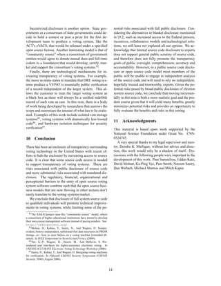Incentivized disclosure is another option. State gov-                       tential risks associated with full public disclosure. Con-
ernments or a consortium of state governments could de-                        sidering the alternatives to blanket disclosure mentioned
cide to hold a contest or post a prize for the ﬁrst de-                        in §9.2, such as increased access to the Federal process,
velopment team to produce a voting system, like the                            incentives, collaborative models and technological solu-
ACT’s eVACS, that would be released under a speciﬁed                           tions, we still have not explored all our options. We ac-
open source license. Another interesting model is that of                      knowledge that limited source code disclosure to experts
“community source” where a consortium of government                            does not support general public scrutiny of source code,
entities would agree to donate annual dues and full-time                       and therefore does not fully promote the transparency
coders to a foundation that would develop, certify, mar-                       goals of public oversight, comprehension, accuracy and
ket and support the consortium’s voting systems.82                             accountability. However, in a public source code disclo-
   Finally, there are technological mechanisms for in-                         sure or open source code model most members of the
creasing transparency of voting systems. For example,                          public will be unable to engage in independent analysis
the move in many states to mandate that DRE voting sys-                        of the source code and will need to rely on independent,
tems produce a VVPAT is essentially public veriﬁcation                         hopefully trusted and trustworthy, experts. Given the po-
of a record independent of the larger system. This al-                         tential risks posed by broad public disclosure of election
lows the customer to treat the larger voting system as                         system source code, we conclude that moving incremen-
a black box as there will always be a veriﬁed indelible                        tally in this area is both a more realistic goal and the pru-
record of each vote as cast. In this vein, there is a body                     dent course given that it will yield many beneﬁts, greatly
of work being developed by researchers that narrows the                        minimizes potential risks and provides an opportunity to
scope and minimizes the amount of what has to be evalu-                        fully evaluate the beneﬁts and risks in this setting
ated. Examples of this work include isolated vote storage
systems83 , voting systems with dramatically less trusted
                                                                               11    Acknowledgments
code84 , and hardware isolation techniques for security
veriﬁcation85 .                                                                This material is based upon work supported by the
                                                                               National Science Foundation under Grant No. CNS-
10     Conclusion                                                              0524745.
                                                                                  A very special thanks to my legal supervisor and men-
There has been an enclosure of transparency surrounding                        tor, Deirdre K. Mulligan; without her advice and direc-
voting technology in the United States with recent ef-                         tion, this work would only be a shadow of itself. Dis-
forts to halt the enclosure by increasing access to source                     cussions with the following people were important in the
code. It is clear that some source code access is needed                       development of this work: Pam Samuelson, Eddan Katz,
to support transparency of voting systems. There are                           David Molnar, Ka-Ping Yee, Pam Smith, Naveen Sastry,
risks associated with public disclosure of source code                         Dan Wallach, Michael Shamos and Mitch Kapor.
and more substantial risks associated with mandated dis-
closure. The regulatory, ﬁnancial, organizational and
perceptional barriers to the entry of open source voting
system software combine such that the open source busi-
ness models that are now thriving in other sectors don’t
easily translate to the voting systems market.
   We conclude that disclosure of full system source code
to qualiﬁed individuals will promote technical improve-
ments in voting systems, while limiting some of the po-
   82 The SAKAI project uses this “community source” model, where

a consortium of higher educational institutions have started to develop
their own course management software instead of paying vendors . See:
http://sakaiproject.org/.
   83 Molnar, D., Kohno, T., Sastry, N., And Wagner, D. Tamper-

evident, history-independent, subliminal-free data structures on PROM
storage -or - how to store ballots on a voting machine (extended ab-
stract). In IEEE Symposium on Security and Privacy (2006).
   84 Yee, K.-P., Wagner, D., Hearst, M., And Bellovin, S. Pre-

rendered user interfaces for higher-assurance electronic voting. In
USENIX/ACCURATE Electronic Voting Technology Workshop (2006).
   85 Sastry, N., Kohno, T., And Wagner, D. Designing voting machines

for veriﬁcation. In Fifteenth USENIX Security Symposium (USENIX
Security 2006) (August 2006).


                                                                          14
 