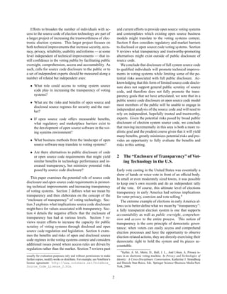 Efforts to broaden the number of individuals with ac-                      and current efforts to provide open source voting systems
cess to the source code of election technology are part of                    and contemplates which existing open source business
a larger project of increasing the trustworthiness of elec-                   models might translate to the voting systems context.
tronic election systems. This larger project focuses on                       Section 8 then considers regulatory and market barriers
both technical improvements that increase security, accu-                     to disclosed or open source code voting systems. Section
racy, privacy, reliability, usability and reforms — at some                   9 reviews what transparency and trustworthy-promoting
level independent of technical improvements — that in-                        alternatives might exist outside of public disclosure of
still conﬁdence in the voting public by facilitating public                   source code.
oversight, comprehension, access and accountability. As                          We conclude that disclosure of full system source code
such, calls for source code disclosure to the public or to                    to qualiﬁed individuals will promote technical improve-
a set of independent experts should be measured along a                       ments in voting systems while limiting some of the po-
number of related but independent axes:                                       tential risks associated with full public disclosure. Ac-
                                                                              knowledging that this form of limited source code disclo-
   • What role could access to voting system source                           sure does not support general public scrutiny of source
     code play in increasing the transparency of voting                       code, and therefore does not fully promote the trans-
     systems?                                                                 parency goals that we have articulated, we note that in a
                                                                              public source code disclosure or open source code model
   • What are the risks and beneﬁts of open source and
                                                                              most members of the public will be unable to engage in
     disclosed source regimes for security and the mar-
                                                                              independent analysis of the source code and will need to
     ket?
                                                                              rely on independent, hopefully trusted and trustworthy,
   • If open source code offers measurable beneﬁts,                           experts. Given the potential risks posed by broad public
     what regulatory and marketplace barriers exist to                        disclosure of election system source code, we conclude
     the development of open source software in the vot-                      that moving incrementally in this area is both a more re-
     ing systems environment?                                                 alistic goal and the prudent course given that it will yield
                                                                              many beneﬁts, greatly minimizes potential risks and pro-
   • What business methods from the landscape of open                         vides an opportunity to fully evaluate the beneﬁts and
     source software may translate to voting systems?                         risks in this setting.

   • Are there alternatives to public disclosure of code
     or open source code requirements that might yield                        2    The “Enclosure of Transparency” of Vot-
     similar beneﬁts in technology performance and in-                             ing Technology in the U.S.
     creased transparency, but minimize potential risks
     posed by source code disclosure?                                         Early vote casting in the United States was essentially a
                                                                              show of hands or voice vote in front of an ofﬁcial body.
   This paper examines the potential role of source code                      In small or even moderately sized towns, it was possible
disclosure and open source code requirements in promot-                       to keep one’s own records and do an independent tally
ing technical improvements and increasing transparency                        of the vote. Of course, this ultimate level of elections
of voting systems. Section 2 deﬁnes what we mean by                           transparency in early America had serious implications
transparency and then elaborates on the concept of the                        for voter privacy, coercion and vote selling.6
“enclosure of transparency” of voting technology. Sec-                           The extreme example of elections in early America al-
tion 3 explores what implications source code disclosure                      lows us to better deﬁne what we mean by “transparency”:
might have for values associated with transparency. Sec-                      a fully transparent election system is one that supports
tion 4 details the negative effects that the enclosure of                     accountability as well as public oversight, comprehen-
transparency has had at various levels. Section 5 re-                         sion and access to the entire process. This notion of
views recent efforts to increase the capacity for public                      transparency is the core principle of democratic gover-
scrutiny of voting systems through disclosed and open                         nance; when voters can easily access and comprehend
source code regulation and legislation. Section 6 exam-                       election processes and have the opportunity to observe
ines the beneﬁts and risks of open and disclosed source                       election-related actions, they are directly exercising their
code regimes in the voting systems context and considers                      democratic right to hold the system and its pieces ac-
additional issues posed where access rules are driven by                      countable.
regulation rather than the market. Section 7 reviews past
                                                                                 6 Keller, A. M., Mertz, D., Hall, J. L., And Urken, A. Privacy is-

usually for evaluation purposes only and without permissions to make          sues in an electronic voting machine. In Privacy and Technologies of
further copies, modify works or distribute. For example, see VoteHere’s       Identity: A Cross-Disciplinary Conversation, Katherine J. Strandburg
license agreement: http://www.votehere.net/VoteHere_                          and Daniela Stan Raicu, Eds. Springer Science+Business Media:New
Source_Code_License_2.htm.                                                    York, 2006.


                                                                          2
 