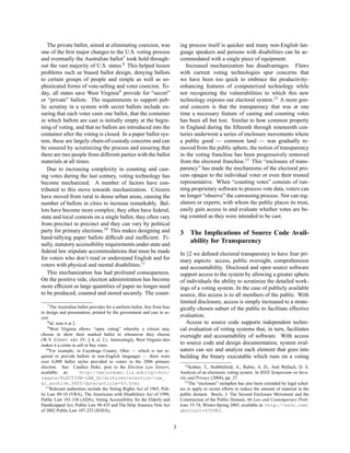 The private ballot, aimed at eliminating coercion, was                       ing process itself is quicker and many non-English lan-
one of the ﬁrst major changes to the U.S. voting process                        guage speakers and persons with disabilities can be ac-
and eventually the Australian ballot7 took hold through-                        commodated with a single piece of equipment.
out the vast majority of U.S. states.8 This helped lessen                          Increased mechanization has disadvantages. Flaws
problems such as biased ballot design, denying ballots                          with current voting technologies spur concerns that
to certain groups of people and simple as well as so-                           we have been too quick to embrace the productivity-
phisticated forms of vote-selling and voter coercion. To-                       enhancing features of computerized technology while
day, all states save West Virginia9 provide for “secret”                        not recognizing the vulnerabilities to which this new
or “private” ballots. The requirements to support pub-                          technology exposes our electoral system.12 A more gen-
lic scrutiny in a system with secret ballots include en-                        eral concern is that the transparency that was at one
suring that each voter casts one ballot, that the container                     time a necessary feature of casting and counting votes
in which ballots are cast is initially empty at the begin-                      has been all but lost. Similar to how common property
ning of voting, and that no ballots are introduced into the                     in England during the ﬁfteenth through nineteenth cen-
container after the voting is closed. In a paper ballot sys-                    turies underwent a series of enclosure movements where
tem, these are largely chain-of-custody concerns and can                        a public good — common land — was gradually re-
be ensured by scrutinizing the process and ensuring that                        moved from the public sphere, the notion of transparency
there are two people from different parties with the ballot                     in the voting franchise has been progressively removed
materials at all times.                                                         from the electoral franchise.13 This “enclosure of trans-
   Due to increasing complexity in counting and cast-                           parency” has made the mechanisms of the electoral pro-
ing votes during the last century, voting technology has                        cess opaque to the individual voter or even their trusted
become mechanized. A number of factors have con-                                representative. When “counting votes” consists of run-
tributed to this move towards mechanization. Citizens                           ning proprietary software to process vote data, voters can
have moved from rural to dense urban areas, causing the                         no longer “observe” the canvassing process. Nor can reg-
number of ballots in cities to increase remarkably. Bal-                        ulators or experts, with whom the public places its trust,
lots have become more complex; they often have federal,                         easily gain access to and evaluate whether votes are be-
state and local contests on a single ballot, they often vary                    ing counted as they were intended to be cast.
from precinct to precinct and they can vary by political
party for primary elections.10 This makes designing and                         3    The Implications of Source Code Avail-
hand-tallying paper ballots difﬁcult and inefﬁcient. Fi-
nally, statutory accessibility requirements under state and
                                                                                     ability for Transparency
federal law stipulate accommodations that must be made                          In §2 we deﬁned electoral transparency to have four pri-
for voters who don’t read or understand English and for                         mary aspects: access, public oversight, comprehension
voters with physical and mental disabilities.11                                 and accountability. Disclosed and open source software
   This mechanization has had profound consequences.                            support access to the system by allowing a greater sphere
On the positive side, election administration has become                        of individuals the ability to scrutinize the detailed work-
more efﬁcient as large quantities of paper no longer need                       ings of a voting system. In the case of publicly available
to be produced, counted and stored securely. The count-                         source, this access is to all members of the public. With
                                                                                limited disclosure, access is simply increased to a strate-
    7 The Australian ballot provides for a uniform ballot, free from bias
                                                                                gically chosen subset of the public to facilitate effective
in design and presentation, printed by the government and cast in se-
cret.                                                                           evaluation.
    8 Id. note 6 at 2.                                                             Access to source code supports independent techni-
    9 West Virginia allows “open voting” whereby a citizen may
                                                                                cal evaluation of voting systems that, in turn, facilitates
choose to show their marked ballot to whomever they choose                      oversight and accountability of software. With access
(W.V. C ONST. ART. IV, § 4, cl. 2.). Interestingly, West Virginia also
makes it a crime to sell or buy votes.                                          to source code and design documentation, system eval-
   10 For example, in Cuyahoga County, Ohio — which is not re-                  uators can see and analyze each element that goes into
quired to provide ballots in non-English languages — there were                 building the binary executable which runs on a voting
over 6,000 ballot styles provided to voters in the 2006 primary
election. See: Candice Hoke, post to the Election Law listserv,                    12 Kohno, T., Stubbleﬁeld, A., Rubin, A. D., And Wallach, D. S.

available at:          http://majordomo.lls.edu/cgi-bin/                        Analysis of an electronic voting system. In IEEE Symposium on Secu-
lwgate/ELECTION-LAW_GL/archives/election-law_                                   rity and Privacy (2004), pp. 27.
gl.archive.0605/date/article-63.html                                               13 The “enclosure” metaphor has also been extended by legal schol-
   11 Relevant authorities include the Voting Rights Act of 1965, Pub-          ars to apply to recent efforts to reduce the amount of material in the
lic Law 89-10 (VRA), The Americans with Disabilities Act of 1990,               public domain. Boyle, J. The Second Enclosure Movement and the
Public Law 101-336 (ADA), Voting Accessibility for the Elderly and              Construction of the Public Domain, 66 Law and Contemporary Prob-
Handicapped Act, Public Law 98-435 and The Help America Vote Act                lems 33-74, Winter-Spring 2003, available at: http://ssrn.com/
of 2002 Public Law 107-252 (HAVA).                                              abstract=470983.


                                                                            3
 