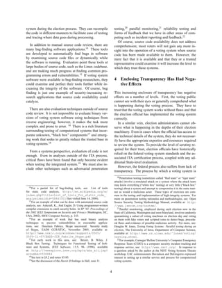 system during the election process. They can recompile                         testing,20 parallel monitoring,21 reliability testing and
the code in different manners to facilitate ease of testing                    forms of feedback that we have in other areas of com-
and tracing where data goes during processing.                                 puting such as incident reporting and feedback.22
                                                                                  Of course, source code availability does not address
   In addition to manual source code review, there are                         comprehension; most voters will not gain any more in-
many bug-ﬁnding software applications.14 These tools                           sight into the operation of a voting system when source
are developed to automatically ﬁnd bugs in software                            code has been made available to them. However, the
by examining source code ﬁles or dynamically while                             mere fact that it is available and that they or a trusted
the software is running. Evaluators point these tools at                       representative could examine it will increase the level to
large bodies of source code, such as the Linux codebase,                       which they trust these systems.
and are making much progress at ﬁnding common pro-
gramming errors and vulnerabilities.15 If voting system
software were available to bug-ﬁnding researchers, they                        4    Enclosing Transparency Has Had Nega-
could examine and perfect their tools further while in-                             tive Effects
creasing the integrity of the software. Of course, bug
ﬁnding is just one example of security-increasing re-                          This increasing enclosure of transparency has negative
search applications that source code availability could                        effects on a number of levels. First, the voting public
catalyze.                                                                      cannot see with their eyes or generally comprehend what
                                                                               is happening during the voting process. They have to
   There are also evaluation techniques outside of source                      trust that the voting system works without ﬂaws and that
code review. It is not impossible to evaluate binary ver-                      the election ofﬁcial has implemented the voting system
sions of voting system software using techniques from                          correctly.
reverse engineering; however, it makes the task more                              In a similar vein, election administrators cannot ob-
complex and prone to error. 16 There is a rich literature                      serve what is happening in the depths of their election
surrounding testing of computerized systems that incor-                        machinery. Even in cases where the ofﬁcial has access to
porate unknown, “black box” components17 and emerg-                            the technical details of the system, they do not necessar-
ing work that seeks to greatly reduce the trusted base in                      ily have the appropriate expertise and resources required
voting systems.18                                                              to review the system. To provide the level of scrutiny re-
                                                                               quired for their trust, election ofﬁcials have historically
   From a systems perspective, evaluation of code is not
                                                                               relied on the federal voting system standards and the as-
enough. Even in analyses outside of the ITA process,
                                                                               sociated ITA certiﬁcation process, coupled with any ad-
critical ﬂaws have been found that only become evident
                                                                               ditional State-level evaluation.
when testing the integrated system.19 We must also in-
                                                                                  However, the federal process also suffers from lack of
clude other techniques such as adversarial penetration
                                                                               transparency. The process by which a voting system is
                                                                                  20 Penetration testing (sometimes called “Red team” or “tiger team”

                                                                               attacks) involve a simulated attack on a system where the attack team
                                                                               may know everything (“white box” testing) or very little (“black box”
   14 For a partial list of bug-ﬁnding tools, see:         List of tools       testing) about a system and attempt to compromise it in the same man-
for static code analysis, http://en.wikipedia.org/w/                           ner as would a malicious actor. These types of exercises are com-
index.php?title=List_of_tools_for_static_code_                                 mon in the testing and implementation of high-integrity systems. For
analysis&oldid=58643351 (last visited June 14, 2006).                          more on penetration testing rationales and methodologies, see: Open
   15 For an example of what can be done with automated source code
                                                                               Source Security Testing Methodology Manual, available at: http:
analysis, see: Ashcraft, K., And Engler, D. Using programmer-written           //www.isecom.org/osstmm/.
compiler extensions to catch security holes. In SP ’02: Proceedings of            21 Parallel monitoring, employed during each election now in the
the 2002 IEEE Symposium on Security and Privacy (Washington, DC,               State of California, Washington and soon Maryland, involves randomly
USA, 2002), IEEE Computer Society, p. 143.                                     quarantining a subset of voting machines on election day and voting
   16 For an example of work that has used binary analysis
                                                                               on them with fake voters and scripted votes to detect bugs, procedu-
techniques to uncover vulnerabilities in executable applica-                   ral ﬂaws and evidence of possible malicious activity. For more, see:
tions, see: Desclaux Fabrice, Skype uncovered: Security study                  Douglas W. Jones, Testing Voting Systems: Parallel testing during an
of Skype, EADS CCR/STI/C, November 2005, available at:                         election, The University of Iowa, Department of Computer Science,
http://www.ossir.org/windows/supports/2005/                                    available at: http://www.cs.uiowa.edu/˜jones/voting/
2005-11-07/EADS-CCR_Fabrice_Skype.pdf                                          testing.shtml.
   17 For early work in this area, see:          Beizer, B. Wiley, J.             22 For example, Carnegie Mellon University’s Computer Emergency
Black Box Testing: Techniques for Functional Testing of Soft-                  Response Team (CERT) is a computer security incident tracking and
ware and Systems, IEEE Software, 13:5, 98- (1996), available                   response service, see: http://www.cert.org/. In response to
at: http://ieeexplore.ieee.org/xpls/abs_all.jsp?                               a question asked by the author at the NIST Voting Systems Threats
arnumber=536464                                                                workshop, EAC commissioners Davisdson and DeGregorio expressed
   18 See text in §9.2 and notes 83-85.
                                                                               interest in setting up a similar service and process for computerized
   19 See the discussion of the Hursti II ﬁndings in Hall, note 31.            voting systems.


                                                                           4
 