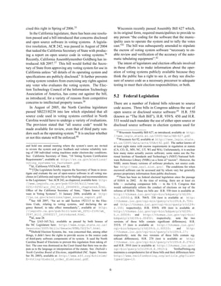 cised this right in Spring of 2006.35                                              Wisconsin recently passed Assembly Bill 627 which,
   In the California legislature, there has been one resolu-                    in its original form, required municipalities to provide to
tion passed and a bill introduced that concerns disclosed                       any person “the coding for the software that the munic-
and open source software in voting systems. A legisla-                          ipality uses to operate the system and to tally the votes
tive resolution, ACR 242, was passed in August of 2004                          cast.”41 The bill was subsequently amended to stipulate
that tasked the California Secretary of State with produc-                      the escrow of voting system software “necessary to en-
ing a report on open source code in voting systems.36                           able review and veriﬁcation of the accuracy of the auto-
Recently, California Assemblymember Goldberg has in-                            matic tabulating equipment”.42
troduced AB 2097.37 This bill would forbid the Secre-                              The intent of legislators and election ofﬁcials involved
tary of State from approving any voting system for use in                       in these efforts is to make information about the oper-
California unless “all details of its operating system and                      ation of voting systems publicly available because they
speciﬁcations are publicly disclosed.” It further prevents                      think the public has a right to see it, or they see disclo-
voting system vendors from exercising any rights against                        sure of source code as a necessary precursor to adequate
any voter who evaluates the voting system. The Elec-                            testing to meet their election responsibilities; or both.
tion Technology Council of the Information Technology
Association of America, has come out against the bill,
as introduced, for a variety of reasons from competitive
                                                                                5.2     Federal Legislation
concerns to intellectual property issues.38                                     There are a number of Federal bills relevant to source
   In August of 2005, the North Carolina legislature                            code access. Three bills in Congress address the use of
passed SB223/H238 into law which stipulated that all                            open source or disclosed source software:43 H.R. 550
source code used in voting systems certiﬁed in North                            (known as “The Holt Bill”), H.R. 939/S. 450 and H.R.
Carolina would have to undergo a variety of evaluations.                        533 would each mandate the use of either open source or
The provision stated that “all source code” would be                            disclosed source software in election systems used for
made available for review, even that of third party ven-
                                                                                   41 Wisconsin Assembly Bill 627, as introduced, available at: http:
dors such as the operating system.39 It is unclear whether
                                                                                //www.legis.state.wi.us/2005/data/AB-627.pdf.
or not this statute will be enforced.40                                            42 Wisconsin Act 92, available at: http://www.legis.state.

                                                                                wi.us/2005/data/acts/05Act92.pdf. The author knows of
and hold one annual meeting where the system’s users are invited                at least eight states with escrow requirements in regulation or statute
to review the system and give feedback and volume reliability test-             (CA, CO, IL, MN, NC, UT, WI and WA). Unfortunately, it is unclear
ing of 100 individual voting machines under election-day conditions.            how many states actually escrow software; some states use the Na-
See: California Secretary of State, “10 Voting System Certiﬁcation              tional Institute of Standards and Technology’s (NIST) National Soft-
Requirements”, available at: http://ss.ca.gov/elections/                        ware Reference Library (NSRL) as a form of “escrow”. However, the
voting_systems/vs_factsheet.pdf.                                                NSRL stores binary versions of software products, not source code.
   35 Id., California VSTAAB, note 32.
                                                                                See: http://www.nsrl.nist.gov/. The conditions for when
   36 “[T]he Legislature hereby requests the Secretary of State to inves-
                                                                                escrowed software can be accessed and by whom vary but generally
tigate and evaluate the use of open-source software in all voting ma-           protect proprietary information from public disclosure.
chines in California and report his or her ﬁndings and recommendations             43 There has been no federal electoral legislation since the passage
to the Legislature.” See ACR 242, as chaptered, available here: http:           of HAVA in 2002. At the time of writing, there are at least six
//www.leginfo.ca.gov/pub/03-04/bill/asm/ab_                                     bills — excluding companion bills — in the U.S. Congress that
0201-0250/acr_242_bill_20040831_chaptered.html,                                 would substantially reform the conduct of elections on top of the
Ofﬁce of the California Secretary of State, “Open Source Soft-                  reforms of HAVA. These six bills are: H.R. 550 (text is available at:
ware in Voting Systems”, 31 January 2006, available at: http:                   http://thomas.loc.gov/cgi-bin/bdquery/z?d109:
//ss.ca.gov/elections/open_source_report.pdf.                                   h.r.00550:), H.R. 704/S. 330 (text is available at: http:
   37 See AB 2097, “An act to add Section 19213.5 to the Elec-
                                                                                //thomas.loc.gov/cgi-bin/query/z?c109:H.R.704:
tions Code, relating to voting systems, and declaring the ur-                   and http://thomas.loc.gov/cgi-bin/query/z?c109:
gency thereof, to take effect immediately.”, available at: http:                S.330: respectively), H.R. 939/S. 450 (text is available at:
//leginfo.ca.gov/pub/bill/asm/ab_2051-2100/ab_                                  http://thomas.loc.gov/cgi-bin/bdquery/z?d109:
2097_bill_20060217_introduced.html.                                             h.r.00939: and http://thomas.loc.gov/cgi-bin/
   38 Id., note 28.
                                                                                bdquery/z?d109:s.00450: respectively;                   note the two
   39 See §163-165.7(c), available as passed by both houses of
                                                                                versions of these bills contain signiﬁcant differences), H.R.
the NC Legislature here: http://www.ncga.state.nc.us/                           533/S. 17 (text is available at: http://thomas.loc.gov/
Sessions/2005/Bills/Senate/HTML/S223v7.html.                                    cgi-bin/bdquery/z?d109:h.r.00533:                        and     http:
   40 Diebold Election Systems, Inc. was concerned that, among other            //thomas.loc.gov/cgi-bin/query/z?c109:S.17:
things, it didn’t have the rights to provide access to the source code          respectively; note the two versions of these bills contain sig-
of third-party software components of its system. It sued the North             niﬁcant differences), H.R. 278 (text is available at: http:
Carolina Board of Elections to prevent this regulation from taking ef-          //thomas.loc.gov/cgi-bin/query/z?c109:H.R.278:)
fect. The case was dismissed as the Court found that there was no dis-          and H.R. 3910 (text is available at: http://thomas.loc.gov/
pute as to the language or interpretation of the statute. See: Diebold v.       cgi-bin/query/z?c109:H.R.3910:).                     VeriﬁedVoting.org
North Carolina Board of Elections, unpublished (NC. Super. Novem-               maintains a comprehensive list of these bills and their differences here:
ber 30, 2005), available at: http://www.eff.org/Activism/                       http://www.verifiedvoting.org/article.php?list=
E-voting/diebold_order_dismissal.pdf.                                           type&type=13.


                                                                            6
 