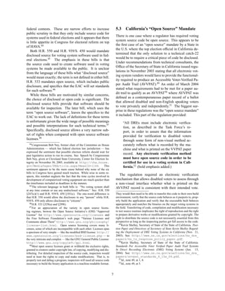 federal contests. These are narrow efforts to increase                        5.3     California’s “Open Source” Mandate
public scrutiny in that they only include source code for
                                                                              There is one case where a regulator has required voting
systems used in federal elections and it appears that there
                                                                              system source code be open source. This appears to be
is little appetite in Congress for electoral reform on top
                                                                              the ﬁrst case of an “open source” mandate by a State in
of HAVA.44
                                                                              the U.S. where the top election ofﬁcial in California de-
   Both H.R. 550 and H.R. 939/S. 450 would mandate
                                                                              termined that the only solution to a technical catch-22
disclosed source for voting system software used in fed-
                                                                              would be to require a critical piece of code be disclosed.
eral elections.45 The emphasis in these bills is that
                                                                              Under recommendations from technical consultants, the
the source code used to create software used in voting
                                                                              Ofﬁce of the Secretary of State in California issued regu-
systems be made available to the public. It is unclear
                                                                              lations in November 2003 stating that all electronic vot-
from the language of these bills what “disclosed source”
                                                                              ing system vendors would have to provide the functional-
would mean exactly; the term is not deﬁned in either bill.
                                                                              ity required to produce an Accessible Voter-Veriﬁed Pa-
H.R. 533 mandates open source, which includes public
                                                                              per Audit Trail (AVVPAT).49 An order of March 2004
disclosure, and speciﬁcs that the EAC will set standards
                                                                              stated what requirements had to be met for a paper au-
for such software.46
                                                                              dit trail to qualify as an AVVPAT50 where AVVPAT was
   While these bills are motivated by similar concerns,
                                                                              deﬁned as a contemporaneous paper record of a ballot
the choice of disclosed or open code is signiﬁcant. The
                                                                              that allowed disabled and non-English speaking voters
disclosed source bills provide that software should be
                                                                              to vote privately and independently.51 The biggest sur-
available for inspection. The later bill, which uses the
                                                                              prise in these regulations was the “open source mandate”
term “open source software”, leaves the speciﬁcs to the
                                                                              it included. This part of the regulation provided:
EAC to work out. The lack of deﬁnitions for these terms
is unfortunate given the wide range of possible meanings                            “All DREs must include electronic veriﬁca-
and possible interpretations for such technical terms.47                            tion, as described in the Task Force’s re-
Speciﬁcally, disclosed source allows a very narrow sub-                             port, in order to assure that the information
set of rights when compared with open source software                               provided for veriﬁcation to disabled voters
licenses.48                                                                         through some form of non-visual method ac-
   44 Congressman Bob Ney, former chair of the Committee on House                   curately reﬂects what is recorded by the ma-
Administration — which has federal election law jurisdiction — has                  chine and what is printed on the VVPAT paper
expressed the sentiment that possible election reform should wait for
past legislative action to run its course. See: Speech by Congressman
                                                                                    record. Any electronic veriﬁcation method
Bob Ney, given at Cleveland State University, Center for Election In-               must have open source code in order to be
tegrity on November 30, 2005, available at: http://cha.house.                       certiﬁed for use in a voting system in Cali-
gov/MediaPages/PRArticle.aspx?NewsID=1146.                         This             fornia.52 (bold emphasis added.)
sentiment appears to be the main cause behind why none of the six
bills in Congress have gained much traction. While wise in some re-
spects, this mindset neglects the fact that the time cycles involved in
                                                                                The regulation required an electronic veriﬁcation
development of computerized voting equipment are much quicker than            mechanism that allows disabled voters to assess through
the timeframes included as deadlines in the statutes.                         a non-visual interface whether what is printed on the
   45 The relevant language in both bills is: “No voting system shall
                                                                              AVVPAT record is consistent with their intended vote.
at any time contain or use any undisclosed software.” See: H.R. 550
§247(c)(1) and H.R. 939/S. 450 §101(c). The one-word difference is            They would then need to be able to transfer this code to their own build
that H.R. 550 would allow the disclosure to any “person” while H.R.           environment, verify that the source code behaves as it purports to, prop-
939/S. 450 only allows disclosure to “citizens”.                              erly build the application and verify that the executable built behaves
   46 H.R. 533 §329(a) and §299G.                                             appropriately and matches the binaries on the target voting systems in
   47 For an appreciation of the variety in open source licens-               the ﬁeld. Transferring of code, compilation and modiﬁcation necessary
ing regimes, browse the Open Source Initiative’s (OSI) “Approved              to test source routines implicates the right of reproduction and the right
License” list http://www.opensource.org/licenses and                          to prepare derivative works or modiﬁcations granted by copyright. The
the Free Software Foundation’s web page “Various Licenses and                 right to distribute the source code is not necessarily essential from this
Comments about Them” http://www.gnu.org/philosophy/                           perspective as long as the inspecting parties get full access to the code.
                                                                                 49 Kevin Shelley, Secretary of State of the State of California. Posi-
license-list.html. Open source licensing covers many li-
censes, some of which are incompatible with each other. Licenses span         tion Paper and Directives of Secretary of State Kevin Shelley Regard-
a spectrum of very simple — like the modiﬁed BSD license: http://             ing the Deployment of DRE Voting Systems in California (Nov. 21,
www.opensource.org/licenses/bsd-license.php — to                              2003). See: http://www.ss.ca.gov/elections/ks_dre_
the very intricate and complex — like the GNU General Public License:         papers/ks_ts_response_policy_paper.pdf.
                                                                                 50 Kevin Shelley, Secretary of State of the State of California.
http://www.gnu.org/copyleft/gpl.html.
   48 Most open source licenses grant or withhold the exclusive rights,       Standards For Accessible Voter Veriﬁed Paper Audit Trail Systems
granted to creators under copyright law, of copying, modifying and dis-       In Direct Recording Electronic (DRE) Voting Systems (Jun. 15,
tributing. For detailed inspection of the source code, inspectors would       2004). See: http://www.ss.ca.gov/elections/ks_dre_
need at least the rights to copy and make modiﬁcations. That is, to           papers/avvpat_standards_6_15a_04.pdf.
                                                                                 51 Id., note 49, at 1, 4.
properly test and debug a program, inspectors will need all source code
necessary to build the binary application in a machine-readable format.          52 Id., note 49, at 5.




                                                                          7
 