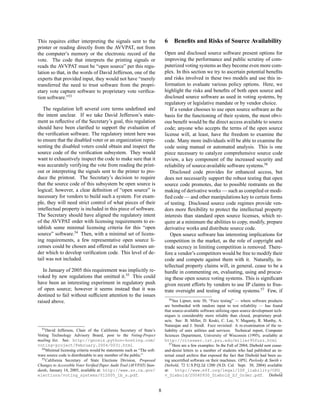 This requires either interpreting the signals sent to the                    6    Beneﬁts and Risks of Source Availability
printer or reading directly from the AVVPAT, not from
the computer’s memory or the electronic record of the                        Open and disclosed source software present options for
vote. The code that interprets the printing signals or                       improving the performance and public scrutiny of com-
reads the AVVPAT must be “open source” per this regu-                        puterized voting systems as they become even more com-
lation so that, in the words of David Jefferson, one of the                  plex. In this section we try to ascertain potential beneﬁts
experts that provided input, they would not have “merely                     and risks involved in these two models and use this in-
transferred the need to trust software from the propri-                      formation to evaluate various policy options. Here, we
etary vote capture software to proprietary vote veriﬁca-                     highlight the risks and beneﬁts of both open source and
tion software.”53                                                            disclosed source software as used in voting systems, by
                                                                             regulatory or legislative mandate or by vendor choice.
   The regulation left several core terms undeﬁned and                          If a vendor chooses to use open source software as the
the intent unclear. If we take David Jefferson’s state-                      basis for the functioning of their system, the most obvi-
ment as reﬂective of the Secretary’s goal, this regulation                   ous beneﬁt would be the direct access available to source
should have been clariﬁed to support the evaluation of                       code; anyone who accepts the terms of the open source
the veriﬁcation software. The regulatory intent here was                     license will, at least, have the freedom to examine the
to ensure that the disabled voter or an organization repre-                  code. Many more individuals will be able to examine the
senting the disabled voters could obtain and inspect the                     code using manual or automated analysis. This is one
source code of the veriﬁcation subsystem. They would                         piece necessary to catalyze comprehensive source code
want to exhaustively inspect the code to make sure that it                   review, a key component of the increased security and
was accurately verifying the vote from reading the print-                    reliability of source-available software systems.56
out or interpreting the signals sent to the printer to pro-                     Disclosed code provides for enhanced access, but
duce the printout. The Secretary’s decision to require                       does not necessarily support the robust testing that open
that the source code of this subsystem be open source is                     source code promotes, due to possible restraints on the
logical; however, a clear deﬁnition of “open source” is                      making of derivative works — such as compiled or modi-
necessary for vendors to build such a system. For exam-                      ﬁed code — and other manipulations key to certain forms
ple, they will need strict control of what pieces of their                   of testing. Disclosed source code regimes provide ven-
intellectual property is included in this piece of software.                 dors more ﬂexibility to protect the intellectual property
The Secretary should have aligned the regulatory intent                      interests than standard open source licenses, which re-
of the AVVPAT order with licensing requirements to es-                       quire at a minimum the abilities to copy, modify, prepare
tablish some minimal licensing criteria for this “open                       derivative works and distribute source code.
source” software.54 Then, with a minimal set of licens-                         Open source software has interesting implications for
ing requirements, a few representative open source li-                       competition in the market, as the role of copyright and
censes could be chosen and offered as valid licenses un-                     trade secrecy in limiting competition is removed. There-
der which to develop veriﬁcation code. This level of de-                     fore a vendor’s competitors would be free to modify their
tail was not included.                                                       code and compete against them with it. Naturally, in-
                                                                             tellectual property claims will, in general, cease to be a
   In January of 2005 this requirement was implicitly re-                    hurdle in commenting on, evaluating, using and procur-
voked by new regulations that omitted it.55 This could                       ing these open source voting systems. This is signiﬁcant
have been an interesting experiment in regulatory push                       given recent efforts by vendors to use IP claims to frus-
of open source; however it seems instead that it was                         trate oversight and testing of voting systems.57 Few, if
destined to fail without sufﬁcient attention to the issues
                                                                                56 See Lipner, note 30; “Fuzz testing” — where software products
raised above.
                                                                             are bombarded with random input to test reliability — has found
                                                                             that source-available software utilizing open source development tech-
                                                                             niques is considerably more reliable than closed, proprietary prod-
                                                                             ucts. See: B. Miller, D. Koski, C. Lee, V. Maganty, R. Murthy, A.
                                                                             Natarajan and J. Steidl. Fuzz revisited: A re-examination of the re-
  53 David Jefferson, Chair of the California Secretary of State’s
                                                                             liability of unix utilities and services. Technical report, Computer
Voting Technology Advisory Board, post to the Voting-Project                 Sciences Department, University of Wisconsin (1995), available at
mailing list. See: http://gnosis.python-hosting.com/                         http://citeseer.ist.psu.edu/miller95fuzz.html
voting-project/February.2004/0031.html.                                         57 Here are a few examples: In the Fall of 2004, Diebold sent cease-
  54 Minimal licensing criteria would be statements such as “The soft-
                                                                             and-desist letters to a number of students who had published an in-
ware source code is distributable to any member of the public.”              ternal email archive that exposed the fact that Diebold had been us-
  55 California Secretary of State Elections Division, Proposed              ing uncertiﬁed software on their machines. OPG, Pavlosky & Smith v.
Changes to Accessible Voter Veriﬁed Paper Audit Trail (AVVPAT) Stan-         Diebold, 72 U.S.P.Q.2d 1200 (N.D. Cal. Sept. 30, 2004) available
dards, January 14, 2005, available at: http://www.ss.ca.gov/                 at: http://www.eff.org/legal/ISP_liability/OPG_
elections/voting_systems/012005_1b_s.pdf.                                    v_Diebold/20040930_Diebold_SJ_Order.pdf. Diebold


                                                                         8
 