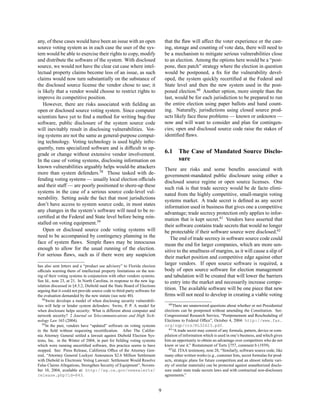 any, of these cases would have been an issue with an open                       that the ﬂaw will affect the voter experience or the cast-
source voting system as in each case the user of the sys-                       ing, storage and counting of vote data, there will need to
tem would be able to exercise their rights to copy, modify                      be a mechanism to mitigate serious vulnerabilities close
and distribute the software of the system. With disclosed                       to an election. Among the options here would be a “post-
source, we would not have the clear cut case where intel-                       pone, then patch” strategy where the election in question
lectual property claims become less of an issue, as such                        would be postponed, a ﬁx for the vulnerability devel-
claims would now turn substantially on the substance of                         oped, the system quickly recertiﬁed at the Federal and
the disclosed source license the vendor chose to use; it                        State level and then the new system used in the post-
is likely that a vendor would choose to restrict rights to                      poned election.60 Another option, more simple than the
improve its competitive position.                                               last, would be for each jurisdiction to be prepared to run
   However, there are risks associated with ﬁelding an                          the entire election using paper ballots and hand count-
open or disclosed source voting system. Since computer                          ing. Naturally, jurisdictions using closed source prod-
scientists have yet to ﬁnd a method for writing bug-free                        ucts likely face these problems — known or unknown —
software, public disclosure of the system source code                           now and will want to consider and plan for contingen-
will inevitably result in disclosing vulnerabilities. Vot-                      cies; open and disclosed source code raise the stakes of
ing systems are not the same as general-purpose comput-                         identiﬁed ﬂaws.
ing technology. Voting technology is used highly infre-
quently, runs specialized software and is difﬁcult to up-
grade or change without extensive vendor involvement.                           6.1     The Case of Mandated Source Disclo-
In the case of voting systems, disclosing information on                                sure
known vulnerabilities arguably helps would-be attackers                         There are risks and some beneﬁts associated with
more than system defenders.58 Those tasked with de-                             government-mandated public disclosure using either a
fending voting systems — usually local election ofﬁcials                        disclosed source regime or open source licenses. One
and their staff — are poorly positioned to shore-up these                       such risk is that trade secrecy would be de facto elimi-
systems in the case of a serious source code-level vul-                         nated from the highly competitive, small-margin voting
nerability. Setting aside the fact that most jurisdictions                      systems market. A trade secret is deﬁned as any secret
don’t have access to system source code, in most states                         information used in business that gives one a competitive
any changes in the system’s software will need to be re-                        advantage; trade secrecy protection only applies to infor-
certiﬁed at the Federal and State level before being rein-                      mation that is kept secret.61 Vendors have asserted that
stalled on voting equipment.59                                                  their software contains trade secrets that would no longer
   Open or disclosed source code voting systems will                            be protectable if their software source were disclosed.62
need to be accompanied by contingency planning in the                               The end of trade secrecy in software source code could
face of system ﬂaws. Simple ﬂaws may be innocuous                               mean the end for larger companies, which are more sen-
enough to allow for the usual running of the election.                          sitive to the smallness of margins, as it will cause a slip of
For serious ﬂaws, such as if there were any suspicion                           their market position and competitive edge against other
has also sent letters and a “product use advisory” to Florida election
                                                                                larger vendors. If open source software is required, a
ofﬁcials warning them of intellectual property limitations on the test-         body of open source software for election management
ing of their voting systems in conjunction with other vendors systems.          and tabulation will be created that will lower the barriers
See Id., note 23, at 21. In North Carolina, in response to the new leg-         to entry into the market and necessarily increase compe-
islation discussed in §4.3.2, Diebold sued the State Board of Elections
arguing that it could not provide source code to third-party software for       tition. The available software will be one piece that new
the evaluation demanded by the new statute (see note 40).                       ﬁrms will not need to develop in creating a viable voting
   58 Swire develops a model of when disclosing security vulnerabili-
                                                                                   60 There are unanswered questions about whether or not Presidential
ties will help or hinder system defenders: Swire, P. P. A model for
when disclosure helps security: What is different about computer and            elections can be postponed without amending the Constitution. See:
network security? 2 Journal on Telecommunications and High Tech-                Congressional Research Service, “Postponement and Rescheduling of
nology Law 163 (2004).                                                          Elections to Federal Ofﬁce”, October 4, 2004: http://www.fas.
   59 In the past, vendors have “updated” software on voting systems            org/sgp/crs/RL32623.pdf.
                                                                                   61 “A trade secret may consist of any formula, pattern, device or com-
in the ﬁeld without requesting recertiﬁcation. After The Califor-
nia Attorney General settled a lawsuit against Diebold Election Sys-            pilation of information which is used in one’s business, and which gives
tems, Inc. in the Winter of 2004, in part for ﬁelding voting systems            him an opportunity to obtain an advantage over competitors who do not
which were running uncertiﬁed software, this practice seems to have             know or use it.” Restatement of Torts §757, comment b (1939).
stopped. See: Press Release, California Ofﬁce of the Attorney Gen-                 62 Id. ITAA testimony, note 28, “Similarly, software source code, like

eral, “Attorney General Lockyer Announces $2.6 Million Settlement               many other written works (e.g., customer lists, secret formulas for prod-
with Diebold in Electronic Voting Lawsuit: Settlement Would Resolve             ucts, strategic plans for future competition and an almost inﬁnite vari-
False Claims Allegations, Strengthen Security of Equipment”, Novem-             ety of similar materials) can be protected against unauthorized disclo-
ber 10, 2004, available at: http://ag.ca.gov/newsalerts/                        sure under state trade secrets laws and with contractual non-disclosure
release.php?id=843.                                                             agreements.”


                                                                            9
 