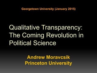 Qualitative Transparency:
The Coming Revolution in
Political Science
Andrew Moravcsik
Princeton University
Georgetown University (January 2015)
 