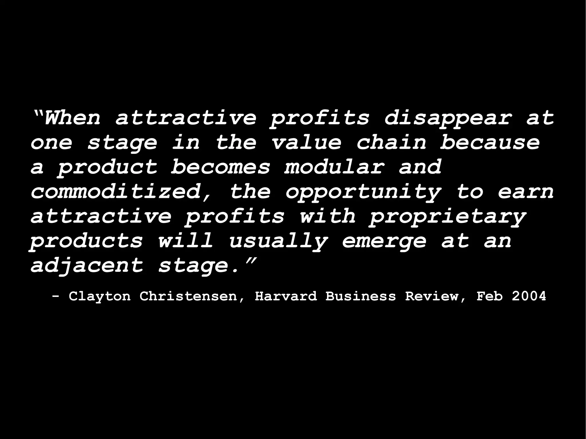 “ When attractive profits disappear at one stage in the value chain because a product becomes modular and commoditized, the opportunity to earn attractive profits with proprietary products will usually emerge at an adjacent stage.” - Clayton Christensen, Harvard Business Review, Feb 2004  