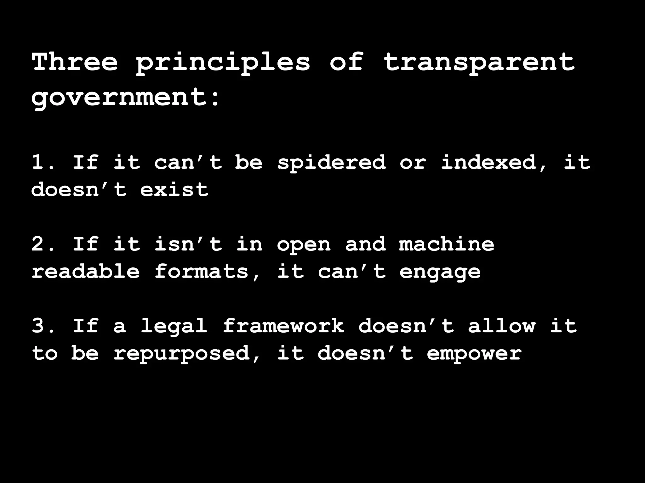Three principles of transparent government:   1. If it can’t be spidered or indexed, it doesn’t exist 2. If it isn’t in open and machine readable formats, it can’t engage 3. If a legal framework doesn’t allow it to be repurposed, it doesn’t empower 