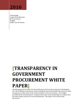 2010
A Knowledge
Leadership Publication
By Procurement
Insights
Author: Jon W. Hansen




   [TRANSPARENCY IN
   GOVERNMENT
   PROCUREMENT WHITE
   PAPER]
   [Broadcasting LIVE from the 3rd Annual Business of Government Summit in Washington,
   D.C. the PI Window on Business aired a probing 90-minute Roundtable Discussion on what
   transparency really means in the realms of public sector procurement. The insights
   provided by the esteemed panel of experts shed some much needed light on a subject that
   has often eluded a practical, real-world definition. This paper is the result of that
   discussion.]
 