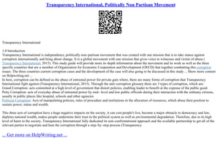 Transparency International, Politically Non Partisan Movement
Transparency International
1.0 Introduction
Transparency International is independence, politically non–partisan movement that was created with one mission that is to take stance against
corruption internationally and bring about change. It is a global movement with one mission that gives voice to witnesses and victim of abuse (
Transparency International, 2015). This study guide will provide more in–depth information about the movement and its work as well as the three
specific countries that are a member of Organization for Economic Cooperation and Development (OECD) that together combatting this corruption
issues. The three countries current corruption cases and the development of the case will also going to be discussed in this study ... Show more content
on Helpwriting.net ...
In here, corruption can be defined as the abuse of entrusted power for private gain where, there are many forms of corruption that Transparency
International fight against (Transparency International, 2015). Through the anti–corruption glossary there are 3 types of corruption, which are:
Grand Corruption: acts committed at a high level of government that distort policies, enabling leader to benefit at the expense of the public good.
Petty Corruption: acts of everyday abuse of entrusted power by mid– level and low public officials during their interaction with the ordinary citizens,
usually in public places like hospital, schools and other agencies.
Political Corruption: Acts of manipulating policies, rules of procedure and institutions in the allocation of resources, which abuse their position to
sustain power, status and wealth.
This three acts of corruption have a huge negative impacts on the society, it can cost people's live, become a major obstacle to democracy and law,
depletes national wealth, makes people undermine their trust in the political system as well as environmental degradation. Therefore, due to its high
level of harm to the society, Transparency International fully dedicated its non–confrontational approach and the available partnership to get all of the
relevant parties to negotiate and beat the corruption through a step–by–step process (Transparency
... Get more on HelpWriting.net ...
 