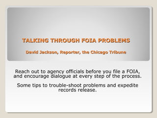 TALKING THROUGH FOIA PROBLEMSTALKING THROUGH FOIA PROBLEMS
David Jackson, Reporter, the Chicago TribuneDavid Jackson, Reporter, the Chicago Tribune
Reach out to agency officials before you file a FOIA,
and encourage dialogue at every step of the process.
Some tips to trouble-shoot problems and expedite
records release.
 