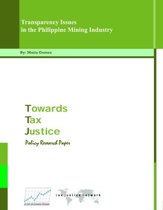 Transparency Issues
in the Philippine Mining Industry


By: Maita Gomez




  Towards
  Tax
  Justice
  Policy Research Paper




                          Transparency Issues in the Philippine Mining Industry   1
 