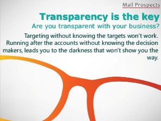 Transparency is the key
          Are you transparent with your business?
        Targeting without knowing the targets won’t work.
 Running after the accounts without knowing the decision
makers, leads you to the darkness that won’t show you the
                                                     way.
 