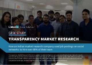 CASE STUDY
Transparency Market Research Pvt Ltd. is a global market intelligence company providing business research reports
and consulting services across industries such as pharma, media, F&B and consumer goods. With offices in India and
US and a team of 400+ within 6 years, they currently offer a 360-degree view of the market with statistical forecasts,
competitive landscape, detailed segmentation, key trends, and strategic recommendations.
How an Indian market research company used job postings on social
networks to hire over 90% of their team
 