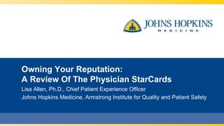 Owning Your Reputation:
A Review Of The Physician StarCards
Lisa Allen, Ph.D., Chief Patient Experience Officer
Johns Hopkins Medicine, Armstrong Institute for Quality and Patient Safety
 