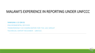 MALAWI’S EXPERIENCE IN REPORTING UNDER UNFCCC
YAMIKANI J.D IDRISS
ENVIRONMENTAL OFFICER
TRANSPARENCY CO-COORDINATOR FOR TH...