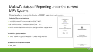 Malawi’s status of Reporting under the current
MRV System.
Malawi as a Party, is committed to the UNFCCC’s reporting requi...
