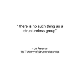 – Jo Freeman
the Tyranny of Structurelessness
“ there is no such thing as a
structureless group”
 