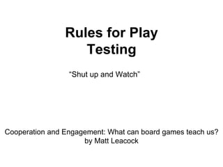 Rules for Play
Testing
“Shut up and Watch”
Cooperation and Engagement: What can board games teach us?
by Matt Leacock
 
