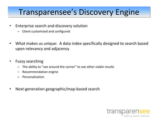 Transparensee’s Discovery Engine
•   Enterprise search and discovery solution
     – Client customized and configured


•   What makes us unique:  A data index specifically designed to search based 
    upon relevancy and adjacency

•   Fuzzy searching 
     – The ability to “see around the corner” to see other viable results
     – Recommendation engine
     – Personalization


•   Next‐generation geographic/map‐based search
 