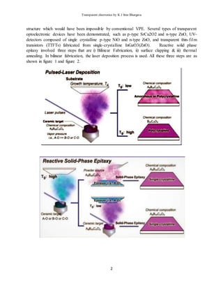 Transparent electronics by K J Sree Bhargava
2
structure which would have been impossible by conventional VPE. Several types of transparent
optoelectronic devices have been demonstrated, such as p-type SrCu2O2 and n-type ZnO, UV-
detectors composed of single crystalline p-type NiO and n-type ZnO, and transparent thin-film
transistors (TTFTs) fabricated from single-crystalline InGaO3(ZnO). Reactive solid phase
epitaxy involved three steps that are i) Bilinear Fabrication, ii) surface clapping & iii) thermal
annealing. In bilinear fabrication, the laser deposition process is used. All these three steps are as
shown in figure 1 and figure 2.
 