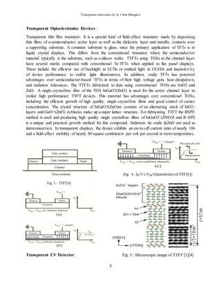 Transparent electronics by K J Sree Bhargava
3
Transparent Optoelectronics Devices:
Transparent thin film transistor: It is a special kind of field-effect transistor made by depositing
thin films of a semiconductor active layer as well as the dielectric layer and metallic contacts over
a supporting substrate. A common substrate is glass, since the primary application of TFTs is in
liquid crystal displays. This differs from the conventional transistor where the semiconductor
material typically is the substrate, such as a silicon wafer. TTFTs using TOSs as the channel layer
have several merits compared with conventional Si-TFTs when applied to flat panel displays.
These include the efficient use of backlight in LCDs or emitted light in OLEDs and insensitivity
of device performance to visible light illumination. In addition, oxide TFTs has potential
advantages over semiconductor-based TFTs in terms of their high voltage gain, heat dissipation,
and radiation tolerances. The TTFTs fabricated to date using conventional TOSs are SnO2 and
ZnO. A single-crystalline film of the TOS InGaO3(ZnO) is used for the active channel layer to
realize high performance TTFT devices. This material has advantages over conventional TOSs,
including the efficient growth of high quality, single-crystalline films and good control of carrier
concentration. The crystal structure of InGaO3(ZnO)m consists of an alternating stack of InO2-
layers and GaO+(ZnO) m blocks make up a super lattice structure. For fabricating TTFT the RSPE
method is used and producing high quality single crystalline films of InGaO3 (ZNO)5 and R-SPE
is a unique and practical growth method for this compound. Indinium tin oxide &ZnO are used as
interconnection. In transparent displays, the device exhibits an on-to-off current ratio of nearly 106
and a field-effect mobility of nearly 80 square centimeters per volt per second at room temperature.
Transparent UV Detector:
 