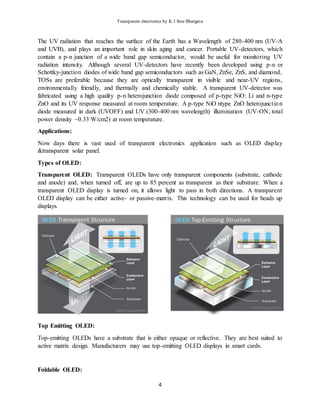 Transparent electronics by K J Sree Bhargava
4
The UV radiation that reaches the surface of the Earth has a Wavelength of 280-400 nm (UV-A
and UVB), and plays an important role in skin aging and cancer. Portable UV-detectors, which
contain a p-n junction of a wide band gap semiconductor, would be useful for monitoring UV
radiation intensity. Although several UV-detectors have recently been developed using p-n or
Schottky-junction diodes of wide band gap semiconductors such as GaN, ZnSe, ZnS, and diamond,
TOSs are preferable because they are optically transparent in visible and near-UV regions,
environmentally friendly, and thermally and chemically stable. A transparent UV-detector was
fabricated using a high quality p-n heterojunction diode composed of p-type NiO: Li and n-type
ZnO and its UV response measured at room temperature. A p-type NiO ntype ZnO heterojunction
diode measured in dark (UVOFF) and UV (300-400 nm wavelength) illumination (UV-ON, total
power density ~0.33 W/cm2) at room temperature.
Applications:
Now days there is vast used of transparent electronics application such as OLED display
&transparent solar panel.
Types of OLED:
Transparent OLED: Transparent OLEDs have only transparent components (substrate, cathode
and anode) and, when turned off, are up to 85 percent as transparent as their substrate. When a
transparent OLED display is turned on, it allows light to pass in both directions. A transparent
OLED display can be either active- or passive-matrix. This technology can be used for heads up
displays.
Top Emitting OLED:
Top-emitting OLEDs have a substrate that is either opaque or reflective. They are best suited to
active matrix design. Manufacturers may use top-emitting OLED displays in smart cards.
Foldable OLED:
 