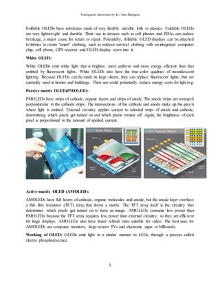 Transparent electronics by K J Sree Bhargava
5
Foldable OLEDs have substrates made of very flexible metallic foils or plastics. Foldable OLEDs
are very lightweight and durable. Their use in devices such as cell phones and PDAs can reduce
breakage, a major cause for return or repair. Potentially, foldable OLED displays can be attached
to fabrics to create "smart" clothing, such as outdoor survival clothing with an integrated computer
chip, cell phone, GPS receiver and OLED display sewn into it.
White OLED:
White OLEDs emit white light that is brighter, more uniform and more energy efficient than that
emitted by fluorescent lights. White OLEDs also have the true-color qualities of incandescent
lighting. Because OLEDs can be made in large sheets, they can replace fluorescent lights that are
currently used in homes and buildings. Their use could potentially reduce energy costs for lighting.
Passive matrix OLED(PMOLED):
PMOLEDs have strips of cathode, organic layers and strips of anode. The anode strips are arranged
perpendicular to the cathode strips. The intersections of the cathode and anode make up the pixels
where light is emitted. External circuitry applies current to selected strips of anode and cathode,
determining which pixels get turned on and which pixels remain off. Again, the brightness of each
pixel is proportional to the amount of applied current.
Active-matrix OLED (AMOLED):
AMOLEDs have full layers of cathode, organic molecules and anode, but the anode layer overlays
a thin film transistor (TFT) array that forms a matrix. The TFT array itself is the circuitry that
determines which pixels get turned on to form an image. AMOLEDs consume less power than
PMOLEDs because the TFT array requires less power than external circuitry, so they are efficient
for large displays. AMOLEDs also have faster refresh rates suitable for video. The best uses for
AMOLEDs are computer monitors, large-screen TVs and electronic signs or billboards.
Working of OLED: OLEDs emit light in a similar manner to LEDs, through a process called
electro phosphorescence.
 