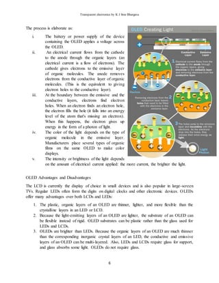 Transparent electronics by K J Sree Bhargava
6
The process is elaborate as:
i. The battery or power supply of the device
containing the OLED applies a voltage across
the OLED.
ii. An electrical current flows from the cathode
to the anode through the organic layers (an
electrical current is a flow of electrons). The
cathode gives electrons to the emissive layer
of organic molecules. The anode removes
electrons from the conductive layer of organic
molecules. (This is the equivalent to giving
electron holes to the conductive layer).
iii. At the boundary between the emissive and the
conductive layers, electrons find electron
holes. When an electron finds an electron hole,
the electron fills the hole (it falls into an energy
level of the atom that's missing an electron).
When this happens, the electron gives up
energy in the form of a photon of light.
iv. The color of the light depends on the type of
organic molecule in the emissive layer.
Manufacturers place several types of organic
films on the same OLED to make color
displays.
v. The intensity or brightness of the light depends
on the amount of electrical current applied: the more current, the brighter the light.
OLED Advantages and Disadvantages
The LCD is currently the display of choice in small devices and is also popular in large-screen
TVs. Regular LEDs often form the digits on digital clocks and other electronic devices. OLEDs
offer many advantages over both LCDs and LEDs:
1. The plastic, organic layers of an OLED are thinner, lighter, and more flexible than the
crystalline layers in an LED or LCD.
2. Because the light-emitting layers of an OLED are lighter, the substrate of an OLED can
be flexible instead of rigid. OLED substrates can be plastic rather than the glass used for
LEDs and LCDs.
3. OLEDs are brighter than LEDs. Because the organic layers of an OLED are much thinner
than the corresponding inorganic crystal layers of an LED, the conductive and emissive
layers of an OLED can be multi-layered. Also, LEDs and LCDs require glass for support,
and glass absorbs some light. OLEDs do not require glass.
 