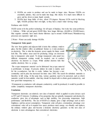Transparent electronics by K J Sree Bhargava
7
4. OLEDs are easier to produce and can be made to larger sizes. Because OLEDs are
essentially plastics, they can be made into large, thin sheets. It is much more difficult to
grow and lay down so many liquid crystals.
5. OLEDs have large fields of view, about 170 degrees. Because LCDs work by blocking
light, OLEDs produce their own light, so they have a much wider viewing range.
Problems with OLED:
OLED seems to be the perfect technology for all types of displays, but it also has some problems:
1. Lifetime - While red and green OLED films have longer lifetimes (46,000 to 230,000 hours),
blue organics currently have much shorter lifetimes (up to around 14,000 hours) Manufacturing
processes are expensive right now.
2.Water - Water can easily damage OLEDs.
Transparent Solar panel:
The view from garden and adjacent field it looks like ordinary window
glass, but this window offers an additional feature i.e. it also produces
an electricity. This is what the domestic power supply for future could
look like. The surface areas used for producing energy are decreases
due to transparent solar panel. To design transparent solar panel two
different transparent coating would be required, one to conduct
electricity via electron i.e. n-type. While another electron hole that
enables electricity flow i.e. p-type.
The n-type transparent material can be fabricated but p-type material
is problematic to design. At present, indium tin oxide is mainly used
for the n-conductors, but this is costly. Indium has become a rare
commodity and its price has increased ten times since 2002. The search for substitute materials is
therefore in full swing. At the same time, various questions need to be answered, such as which
materials would be best suitable, what they should be doped with to obtain good conductivity, and
how good their transparency is.
If transparent p-conductors with adequate conductivity could be produced, it would be possible to
realize completely transparent electronics.
Conclusion:
Transparent electronics are relatively new class of material which is applied to active devices such
as TFT and UV detector. Combining of two properties that are optically transparent and electrically
conductive gives lots of advantages such as high mobility, low processing temperature, high
performance and flexibility. The use of OLED as a display gives a high advantage such as more
brightness and less power consumption. Transparent solar cell gives a tremendous advantage over
conventional solar cell as it required less space, produces more energy, eco-friendly and replaces
the ordinary window glass and become a domestic electricity generator. so this new class of
electronic is more advantageous than conventional electronics
 