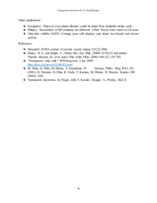 Transparent electronics by K J Sree Bhargava
8
Other applications:
Navigation: Maps (or even photo albums) could be made from bendable media cards
Military: Researchers of HP company are delivered a Dick Tracey wrist watch to US army
Ultra-thin rollable OLED: Creating pens with displays and virtual key boards and virtual
screens
References:
Hiromichi OTHA journal of ceramic society Japan 114 [2] 2006
Ginley, D. S., and Bright, C., Mater. Res. Soc. Bull. (2000) 25 (8),15 and articles
Therein; Hosono, H., et al. (eds.) Thin Solid Films (2003) 445 (2), 155-392
“Transparent solar cells." PHYSorg.com. 2 Jun 2009.
http://phys.org/news163180542.html
M. Orita, H. Ohta, M. Hirano, S. Narushima, H. Hosono, Philos. Mag. B 81, 501
(2001). K. Nomura, H. Ohta, K. Ueda, T. Kamiya, M. Hirano, H. Hosono, Science 300
(2003) 1269.
Transparent electronics by Wager, John F, Keszler, Douglas A., Presley, Rick E.
 