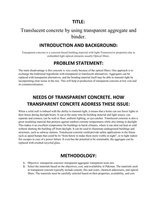 TITLE:
Translucent concrete by using transparent aggregate and
binder.
INTRODUCTION AND BACKGROUND:
Transparent concrete is a concrete-based building material with light-Transmissive properties due to
embedded light optical elements usually Optical fibers.
PROBLEM STATEMENT:
The main disadvantage is this concrete is very costly because of the optical fibers. One approach is to
exchange the traditional ingredients with transparent or translucent alternatives. Aggregates can be
replaced with transparent alternatives, and the bonding material itself may be able to transmit light by
incorporating clear resins in the mix. This will help in production of transparent concrete at low cost and
its commercialization.
The main disadvantage is this concrete is very costly because of the optical
NEEDS OF TRANSPARENT CONCRETE. HOW
TRANSPARENT CONCRTE ADDRESS THESE ISSUE:
When a solid wall is imbued with the ability to transmit light, it means that a home can use fewer lights in
their house during daylight hours. It can at the same time be building material and light source, can
separate and connect, can be wall or floor, ambient lighting, or eye-catcher. Translucent concrete is also a
great insulating material that protects against outdoor extreme temperatures while also letting in daylight.
This makes it an excellent compromise for buildings in harsh climates, where it can shut out heat or cold
without shutting the building off from daylight. It can be used to illuminate underground buildings and
structures, such as subway stations. Translucent concrete could provide safety applications in the future
such as speed bumps that could be lit “from below to make them more visible at night”, or to light indoor
fire escapes in case of a power failure. It even has the potential to be sustainable; the aggregate can be
replaced with crushed recycled glass.
METHODOLOGY:
1. Objective: transparent concrete/ transparent aggregate/ transparent resin mix.
2. Select the materials based on the objectives, cost, and availability in Pakistan. The materials used
in transparent concrete typically include cement, fine and water, chemical admixtures, and optical
fibers. The materials must be carefully selected based on their properties, availability, and cost.
 