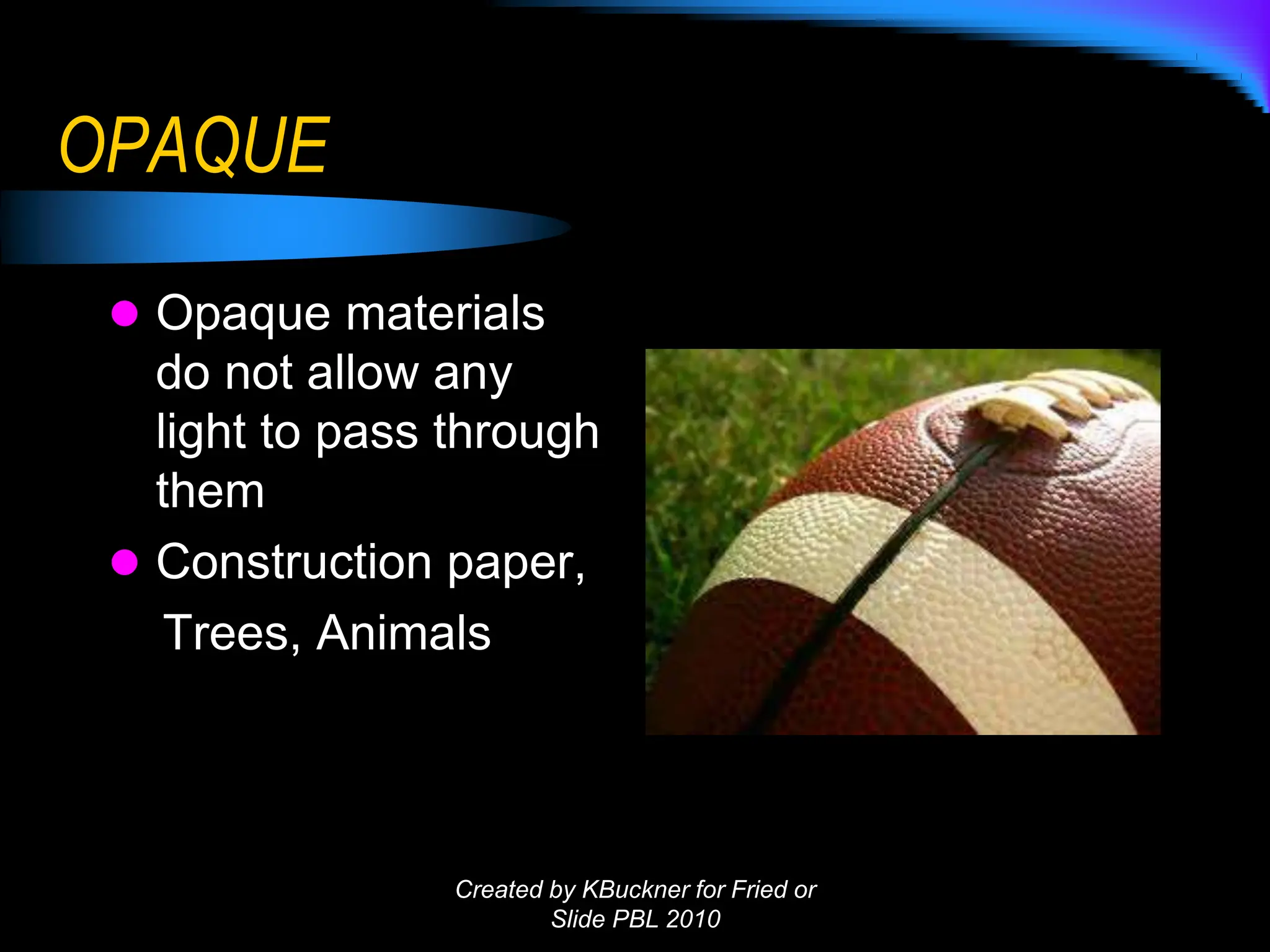 OPAQUE
 Opaque materials
do not allow any
light to pass through
them
 Construction paper,
Trees, Animals
Created by KBuckner for Fried or
Slide PBL 2010
 