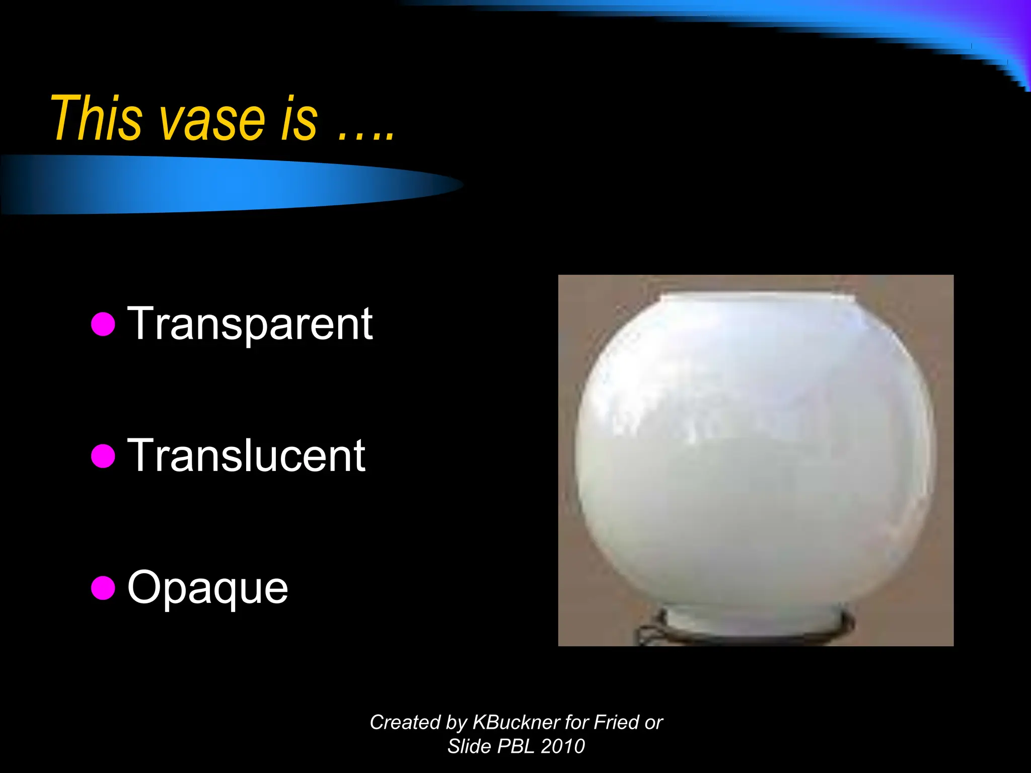 This vase is ….
 Transparent
 Translucent
 Opaque
Created by KBuckner for Fried or
Slide PBL 2010
 