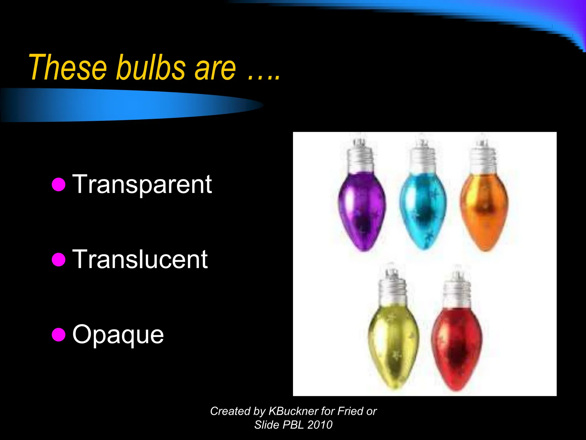 These bulbs are ….
 Transparent
 Translucent
 Opaque
Created by KBuckner for Fried or
Slide PBL 2010
 